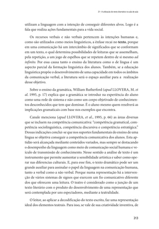 213
21 – A utilização do texto dramático na sala de aula
utilizam a linguagem com a intenção de conseguir diferentes alvos. Logo é a
fala que realiza ações fundamentais para a vida social.
Os recursos verbais e não verbais pertencem às intenções humanas e,
como são utilizados como meios linguísticos, a ênfase recai no texto, porque
em uma comunicação há um intercâmbio de significados que se conformam
em um texto, o qual determina possibilidades de leituras que se assemelham,
pela repetição, a um jogo de espelhos que se repetem dentro de si mesmo ad
infinito. Por essa causa tanto o ensino da literatura como o de língua é um
aspecto parcial da formação linguística dos alunos. Também, se a educação
linguística propõe o desenvolvimento de uma capacidade em todos os âmbitos
da comunicação verbal, a literatura será o espaço auxiliar para a realização
desse objetivo.
Sobre o ensino da gramática, William Rutherford (apud LLOVERA, M. et
al. 1995, p. 17) explica que a gramática se introduz na experiência do aluno
como uma rede de sistema e não como um corpo objetivado de conhecimen-
tos desconhecidos que tem que dominar. É o aluno mesmo quem resolverá as
implicações gramaticais com base nos exemplos que encontra.
Canale menciona (apud LLOVERA, et al., 1995, p. 66) as áreas diversas
que se incluem na competência comunicativa: “competência gramatical, com-
petência sociolinguística, competência discursiva e competência estratégica.”
Dessas indicações conclui-se que nos suportes fundamentais do ensino de uma
língua se objetiva conseguir a competência comunicativa dos alunos. Esta ap-
tidão será alcançada mediante conteúdos variados, mas sempre se destacando
o desempenho da linguagem como meio de comunicação social humana e ve-
ículo de transmissão de conhecimento. Nesse sentido a análise de texto é um
instrumento que permite aumentar a sensibilidade artística e saber como ope-
rar nas diferencias culturais. E, para esse fim, o texto dramático pode ser um
grande auxiliar para assinalar o papel da linguagem na comunicação humana,
tanto a verbal como a não verbal. Porque numa representação há a interven-
ção de vários sistemas de signos que exercem um fio comunicativo diferente
dos que oferecem uma leitura. O teatro é considerado como a junção de um
texto literário com o produto do desenvolvimento de uma representação que
será contemplada por uns espectadores, mediante a teatralidade.
O leitor, ao aplicar a decodificação do texto escrito, faz uma representação
ideal dos elementos teatrais. Para isso, se vale de sua criatividade inventiva, de
 