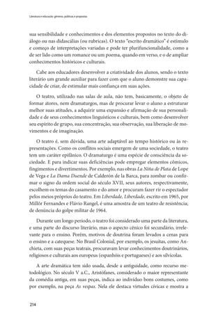 214
Literatura e educação: gêneros, políticas e propostas
sua sensibilidade e conhecimentos e dos elementos propostos no texto do di-
álogo ou nas didascálias (ou rubricas). O texto “escrito dramático” é estímulo
e começo de interpretações variadas e pode ter plurifuncionalidade, como a
de ser lido como um romance ou um poema, quando em verso, e o de ampliar
conhecimentos históricos e culturais.
Cabe aos educadores desenvolver a criatividade dos alunos, sendo o texto
literário um grande auxiliar para fazer com que o aluno demonstre sua capa-
cidade de criar, de estimular mais confiança em suas ações.
O teatro, utilizado nas salas de aula, não tem, basicamente, o objeto de
formar atores, nem dramaturgos, mas de procurar levar o aluno a estruturar
melhor suas atitudes, a adquirir uma expansão e afirmação de sua personali-
dade e de seus conhecimentos linguísticos e culturais, bem como desenvolver
seu espírito de grupo, sua concentração, sua observação, sua liberação de mo-
vimentos e de imaginação.
O teatro é, sem dúvida, uma arte adaptável ao tempo histórico ou às re-
presentações. Como os conflitos sociais emergem de uma sociedade, o teatro
tem um caráter epifânico. O dramaturgo é uma espécie de consciência da so-
ciedade. E para indicar suas deficiências pode empregar elementos cômicos,
fingimentos e divertimentos. Por exemplo, nas obras La Niña de Plata de Lope
de Vega e La Dama Duende de Calderón de la Barca, para zombar ou confir-
mar o signo da ordem social do século XVII, seus autores, respectivamente,
escolhem os temas do casamento e do amor e procuram fazer rir o espectador
pelos meios próprios do teatro. Em Liberdade, Liberdade, escrito em 1965, por
Millôr Fernandes e Flávio Rangel, é uma amostra de um teatro de resistência;
de denúncia do golpe militar de 1964.
Durante um longo período, o teatro foi considerado uma parte da literatura,
e uma parte do discurso literário, mas o aspecto cênico foi secundário, irrele-
vante para o ensino. Porém, motivos de doutrina foram levados a cenas para
o ensino e a catequese. No Brasil Colonial, por exemplo, os jesuítas, como An-
chieta, com suas peças teatrais, procuravam levar conhecimentos doutrinários,
religiosos e culturais aos europeus (espanhóis e portugueses) e aos silvícolas.
A arte dramática tem sido usada, desde a antiguidade, como recurso me-
todológico. No século V a.C., Aristófanes, considerado o maior representante
da comédia antiga, em suas peças, indica ao indivíduo bons costumes, como
por exemplo, na peça As vespas. Nela ele destaca virtudes cívicas e mostra a
 