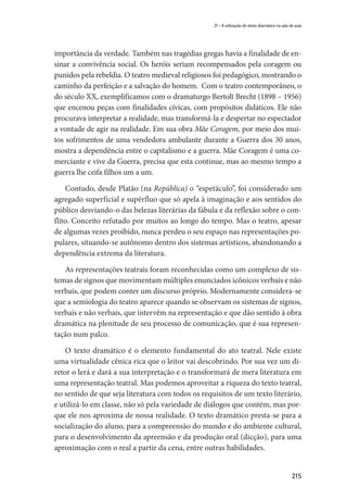 215
21 – A utilização do texto dramático na sala de aula
importância da verdade. Também nas tragédias gregas havia a finalidade de en-
sinar a convivência social. Os heróis seriam recompensados pela coragem ou
punidos pela rebeldia. O teatro medieval religiosos foi pedagógico, mostrando o
caminho da perfeição e a salvação do homem. Com o teatro contemporâneo, o
do século XX, exemplificamos com o dramaturgo Bertolt Brecht (1898 – 1956)
que encenou peças com finalidades cívicas, com propósitos didáticos. Ele não
procurava interpretar a realidade, mas transformá-la e despertar no espectador
a vontade de agir na realidade. Em sua obra Mãe Coragem, por meio dos mui-
tos sofrimentos de uma vendedora ambulante durante a Guerra dos 30 anos,
mostra a dependência entre o capitalismo e a guerra. Mãe Coragem é uma co-
merciante e vive da Guerra, precisa que esta continue, mas ao mesmo tempo a
guerra lhe ceifa filhos um a um.
Contudo, desde Platão (na República) o “espetáculo”, foi considerado um
agregado superficial e supérfluo que só apela à imaginação e aos sentidos do
público desviando-o das belezas literárias da fábula e da reflexão sobre o con-
flito. Conceito refutado por muitos ao longo do tempo. Mas o teatro, apesar
de algumas vezes proibido, nunca perdeu o seu espaço nas representações po-
pulares, situando-se autônomo dentro dos sistemas artísticos, abandonando a
dependência extrema da literatura.
As representações teatrais foram reconhecidas como um complexo de sis-
temas de signos que movimentam múltiples enunciados icônicos verbais e não
verbais, que podem conter um discurso próprio. Modernamente considera-se
que a semiologia do teatro aparece quando se observam os sistemas de signos,
verbais e não verbais, que intervêm na representação e que dão sentido à obra
dramática na plenitude de seu processo de comunicação, que é sua represen-
tação num palco.
O texto dramático é o elemento fundamental do ato teatral. Nele existe
uma virtualidade cênica rica que o leitor vai descobrindo. Por sua vez um di-
retor o lerá e dará a sua interpretação e o transformará de mera literatura em
uma representação teatral. Mas podemos aproveitar a riqueza do texto teatral,
no sentido de que seja literatura com todos os requisitos de um texto literário,
e utilizá-lo em classe, não só pela variedade de diálogos que contém, mas por-
que ele nos aproxima de nossa realidade. O texto dramático presta-se para a
socialização do aluno, para a compreensão do mundo e do ambiente cultural,
para o desenvolvimento da apreensão e da produção oral (dicção), para uma
aproximação com o real a partir da cena, entre outras habilidades.
 