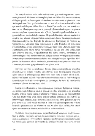 216
Literatura e educação: gêneros, políticas e propostas
No texto dramático estão todas as indicações que servirão para uma repre-
sentação teatral. Ali elas estão nas explicações e nas didascálias (ou rubricas) dos
diálogos, que são os fatos espetaculares do momento em que se põem em cena.
Assim podemos dizer que há dois textos no texto dramático: o Texto Literário,
que contém diálogos e didascálias, e o Texto Espetacular, em que as orienta-
ções para a fala do personagem e organização do cenário desaparecem para se
tornarem ações e representação. Mas o Texto Dramático pode ser lido e ser re-
presentado em sua totalidade, ou não. Ele possibilita várias leituras mediante o
objetivo e os leitores, isto é, um leitor comum, um diretor da representação, um
iluminador, atores, etc., diferirão da leitura, pois diferenciam no Processo de
Comunicação. Um leitor pode compreender o texto dramático só como uma
possibilidade de apenas uma leitura, ou seja, ele é um Texto Literário, e um outro
o entenderá como objeto para a representação, ou seja, um Texto Espetacular,
que, uma vez em cena, o espectador faz dele outras leituras, dependendo da
Representação e não do texto literário, porque não são produções equivalentes.
Pretender que um texto dramático tenha uma só representação equivale a dese-
jar que tenha uma só leitura apropriada, e isso é impossível, pois cada leitor terá
a sua compreensão e agregará no todo um pouco mais.
Diversos aspectos são analisados de uma obra e, mais ainda, de uma obra
dramática, pois o signo remete a um referente além da linguagem, enquanto
que o sentido é intralinguístico. Mas como num texto literário, há um simu-
lacro de referente, podem-se estudar nele diferentes níveis de conteúdos para
identificação e delimitação do plano da conotação da obra. Só uma leitura
atenta nos oferece uma resposta ideal.
Numa obra observam-se os personagens, a trama, os diálogos, a constru-
ção espetacular do texto e ainda o título, pois este é um signo e, em uma obra
literária o título é uma forma de chamar a primeira atenção do possível leitor.
Um mau título pode levar, numa análise textual, a fracassar os objetivos de
interpretação imediata. Ele é como una introdução da obra, que abrirá a porta
para a busca da ideia básica do autor. E se se consegue esse primeiro contato
há muita probabilidade de o texto ser lido. O leitor pode inferir, pelo título,
que a obra vai tratar de uma pluralidade de acontecimentos.
O diálogo, elemento dominante numa obra teatral, tem duplo objetivo: cons-
truir a fábula e mostrar o caráter dos personagens, como um conto ou um ro-
mance. Além disso, é representável e para isso existem exigências espetaculares.
Os personagens colocam-se presentes na atuação do ator e não deve ser um
 