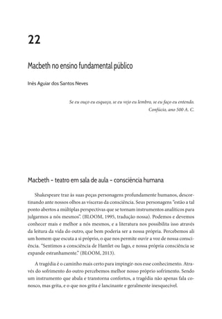 22
Macbeth no ensino fundamental público
Inês Aguiar dos Santos Neves
Se eu ouço eu esqueço, se eu vejo eu lembro, se eu faço eu entendo.
Confúcio, ano 500 A. C.
Macbeth – teatro em sala de aula – consciência humana
Shakespeare traz às suas peças personagens profundamente humanos, descor-
tinando ante nossos olhos as vísceras da consciência. Seus personagens “estão a tal
ponto abertos a múltiplas perspectivas que se tornam instrumentos analíticos para
julgarmos a nós mesmos”. (BLOOM, 1995, tradução nossa). Podemos e devemos
conhecer mais e melhor a nós mesmos, e a literatura nos possibilita isso através
da leitura da vida do outro, que bem poderia ser a nossa própria. Percebemos ali
um homem que escuta a si próprio, o que nos permite ouvir a voz de nossa consci-
ência. “Sentimos a consciência de Hamlet ou Iago, e nossa própria consciência se
expande estranhamente.” (BLOOM, 2013).
A tragédia é o caminho mais certo para impingir-nos esse conhecimento. Atra-
vés do sofrimento do outro percebemos melhor nosso próprio sofrimento. Sendo
um instrumento que abala e transtorna confortos, a tragédia não apenas fala co-
nosco, mas grita, e o que nos grita é lancinante e geralmente inesquecível.
 