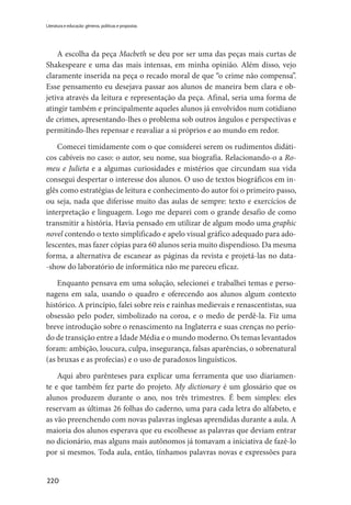 220
Literatura e educação: gêneros, políticas e propostas
A escolha da peça Macbeth se deu por ser uma das peças mais curtas de
Shakespeare e uma das mais intensas, em minha opinião. Além disso, vejo
claramente inserida na peça o recado moral de que “o crime não compensa”.
Esse pensamento eu desejava passar aos alunos de maneira bem clara e ob-
jetiva através da leitura e representação da peça. Afinal, seria uma forma de
atingir também e principalmente aqueles alunos já envolvidos num cotidiano
de crimes, apresentando-lhes o problema sob outros ângulos e perspectivas e
permitindo-lhes repensar e reavaliar a si próprios e ao mundo em redor.
Comecei timidamente com o que considerei serem os rudimentos didáti-
cos cabíveis no caso: o autor, seu nome, sua biografia. Relacionando-o a Ro-
meu e Julieta e a algumas curiosidades e mistérios que circundam sua vida
consegui despertar o interesse dos alunos. O uso de textos biográficos em in-
glês como estratégias de leitura e conhecimento do autor foi o primeiro passo,
ou seja, nada que diferisse muito das aulas de sempre: texto e exercícios de
interpretação e linguagem. Logo me deparei com o grande desafio de como
transmitir a história. Havia pensado em utilizar de algum modo uma graphic
novel contendo o texto simplificado e apelo visual gráfico adequado para ado-
lescentes, mas fazer cópias para 60 alunos seria muito dispendioso. Da mesma
forma, a alternativa de escanear as páginas da revista e projetá-las no data-
-show do laboratório de informática não me pareceu eficaz.
Enquanto pensava em uma solução, selecionei e trabalhei temas e perso-
nagens em sala, usando o quadro e oferecendo aos alunos algum contexto
histórico. A princípio, falei sobre reis e rainhas medievais e renascentistas, sua
obsessão pelo poder, simbolizado na coroa, e o medo de perdê-la. Fiz uma
breve introdução sobre o renascimento na Inglaterra e suas crenças no perío-
do de transição entre a Idade Média e o mundo moderno. Os temas levantados
foram: ambição, loucura, culpa, insegurança, falsas aparências, o sobrenatural
(as bruxas e as profecias) e o uso de paradoxos linguísticos.
Aqui abro parênteses para explicar uma ferramenta que uso diariamen-
te e que também fez parte do projeto. My dictionary é um glossário que os
alunos produzem durante o ano, nos três trimestres. É bem simples: eles
reservam as últimas 26 folhas do caderno, uma para cada letra do alfabeto, e
as vão preenchendo com novas palavras inglesas aprendidas durante a aula. A
maioria dos alunos esperava que eu escolhesse as palavras que deviam entrar
no dicionário, mas alguns mais autônomos já tomavam a iniciativa de fazê-lo
por si mesmos. Toda aula, então, tínhamos palavras novas e expressões para
 