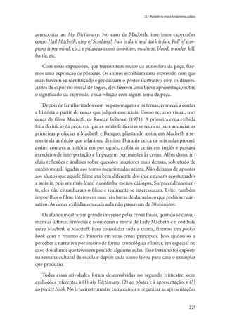 221
22 – Macbeth no ensino fundamental público
acrescentar ao My Dictionary. No caso de Macbeth, inserimos expressões
como Hail Macbeth, king of Scotland!, Fair is dark and dark is fair, Full of scor-
pions is my mind, etc.; e palavras como ambition, madness, blood, murder, kill,
battle, etc.
Com essas expressões, que transmitem muito da atmosfera da peça, fize-
mos uma exposição de pôsteres. Os alunos escolhiam uma expressão com que
mais haviam se identificado e produziam o pôster ilustrativo com os dizeres.
Antes de expor no mural de Inglês, eles fizerem uma breve apresentação sobre
o significado da expressão e sua relação com algum tema da peça.
Depois de familiarizados com os personagens e os temas, comecei a contar
a história a partir de cenas que julguei essenciais. Como recurso visual, usei
cenas do filme Macbeth, de Roman Polanski (1971). A primeira cena exibida
foi a do início da peça, em que as irmãs feiticeiras se reúnem para anunciar as
primeiras profecias a Macbeth e Banquo, plantando assim em Macbeth a se-
mente da ambição que selará seu destino. Durante cerca de seis aulas procedi
assim: contava a história em português, exibia as cenas em inglês e passava
exercícios de interpretação e linguagem pertinentes às cenas. Além disso, in-
cluía reflexões e análises sobre questões interiores mais densas, sobretudo de
cunho moral, ligadas aos temas mencionados acima. Não deixava de apontar
aos alunos que aquele filme era bem diferente dos que estavam acostumados
a assistir, pois era mais lento e continha menos diálogos. Surpreendentemen-
te, eles não estranharam o filme e realmente se interessaram. Evitei também
impor-lhes o filme inteiro em suas três horas de duração, o que podia ser can-
sativo. As cenas exibidas em cada aula não passavam de 30 minutos.
Os alunos mostraram grande interesse pelas cenas finais, quando se consu-
mam as últimas profecias e acontecem a morte de Lady Macbeth e o combate
entre Macbeth e Macduff. Para consolidar toda a trama, fizemos um pocket
book com o resumo da história em suas cenas principais. Isso ajudou-os a
perceber a narrativa por inteiro de forma cronológica e linear, em especial no
caso dos alunos que tivessem perdido algumas aulas. Esse livrinho foi exposto
na semana cultural da escola e depois cada aluno levou para casa o exemplar
que produziu.
Todas essas atividades foram desenvolvidas no segundo trimestre, com
avaliações referentes a (1) My Dictionary; (2) ao pôster e à apresentação; e (3)
ao pocket book. No terceiro trimestre começamos a organizar as apresentações
 