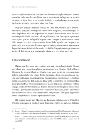 24
Literatura e educação: gêneros, políticas e propostas
incertezas já mencionadas, visto que eles têm severas implicações para o nosso
trabalho; tudo isso deve mobilizar-nos a uma atitude indagativa em relação
ao nosso próprio fazer e em relação às ideias cristalizadas que temos muito
facilmente aceitado e replicado sobre esse fazer.
Digo isso porque a máxima contida no Livro de Conselhos de D. Duarte I
(retomada por José Saramago em Ensaio sobre a cegueira) nos contrange a to-
dos: “se puderes olhar, vê, se puderes ver, repara”. Sendo assim, antes de aden-
tar às especificidades relativas à educação literária, dou destaque ao que temos
visto – para que, na ambiguidade que o termo comporta, reparemos as coisas.
Pelo menos, as coisas mais evidentes: de um lado, aquelas que chegam a ser
noticiadas pela imprensa; de outro, aquelas ideias que temos visto tornarem-se
hegemônicas no âmbito da formação e trabalho dos professores que atuam no
ensino de Literatura, seja na educação básica, seja no ensino superior.
Contextualização
Há cerca de dois anos, uma professora da rede estadual capixaba foi filmada
em sala de aula enquanto explicava aos alunos sobre a Ditadura Civil-Militar, a
filmagem foi compartilhada e criticada pelas redes sociais do então deputado
federal mais votado pelo estado do Rio de Janeiro2
. Com isso, a professora pas-
sou a ser intimidada sistematicamente no exercício de sua profissão – a ponto de
ainda hoje, momento de finalização deste texto, se encontrar em licença médica
para tratamento de episódios regulares de ataque de pânico sempre que volta ao
espaço escolar. Posteriormente, a diretora da mesma instituição de ensino onde
ocorreu a polêmica foi afastada pela Secretaria de Educação, com a suspeita de
que a motivação para o afastamento tenha relação com a filmagem ilegalmente
feita e compartilhada e com a repercussão do caso3
.
Há poucos meses, um Ministro da Educação solicitou que o Ministério
Público investigasse a oferta de uma disciplina optativa no curso de Ciências
2.	Fonte: <https://www.gazetaonline.com.br/noticias/cidades/2016/05/deputado-bolsonaro-
-critica-professora-capixaba-em-rede-social-1013946540.html>. Acesso em 30 out. 2010.
3.	Fonte: <https://www.gazetaonline.com.br/noticias/cidades/2016/06/diretora-de-escola-
com-­­polemica-sobre-bolsonaro-e-exonerada-na-serra-1013948987.html>. Acesso em 30
out. 2018.
 