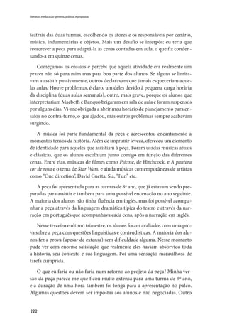 222
Literatura e educação: gêneros, políticas e propostas
teatrais das duas turmas, escolhendo os atores e os responsáveis por cenário,
música, indumentárias e objetos. Mais um desafio se interpôs: eu teria que
reescrever a peça para adaptá-la às cenas contadas em aula, o que fiz conden-
sando-a em quinze cenas.
Começamos os ensaios e percebi que aquela atividade era realmente um
prazer não só para mim mas para boa parte dos alunos. Se alguns se limita-
vam a assistir passivamente, outros declaravam que jamais esqueceriam aque-
las aulas. Houve problemas, é claro, um deles devido à pequena carga horária
da disciplina (duas aulas semanais), outro, mais grave, porque os alunos que
interpretariam Macbeth e Banquo brigaram em sala de aula e foram suspensos
por alguns dias. Vi-me obrigada a abrir meu horário de planejamento para en-
saios no contra-turno, o que ajudou, mas outros problemas sempre acabavam
surgindo.
A música foi parte fundamental da peça e acrescentou encantamento a
momentos tensos da história. Além de imprimir leveza, ofereceu um elemento
de identidade para aqueles que assistiam à peça. Foram usadas músicas atuais
e clássicas, que os alunos escolhiam junto comigo em função das diferentes
cenas. Entre elas, músicas de filmes como Psicose, de Hitchcock, e A pantera
cor de rosa e o tema de Star Wars, e ainda músicas contemporâneas de artistas
como “One direction”, David Guetta, Sia, “Fun” etc.
A peça foi apresentada para as turmas de 8º ano, que já estavam sendo pre-
paradas para assistir e também para uma possível encenação no ano seguinte.
A maioria dos alunos não tinha fluência em inglês, mas foi possível acompa-
nhar a peça através da linguagem dramática típica do teatro e através da nar-
ração em português que acompanhava cada cena, após a narração em inglês.
Nesse terceiro e último trimestre, os alunos foram avaliados com uma pro-
va sobre a peça com questões linguísticas e conteudísticas. A maioria dos alu-
nos fez a prova (apesar de extensa) sem dificuldade alguma. Nesse momento
pude ver com enorme satisfação que realmente eles haviam absorvido toda
a história, seu contexto e sua linguagem. Foi uma sensação maravilhosa de
tarefa cumprida.
O que eu faria ou não faria num retorno ao projeto da peça? Minha ver-
são da peça parece-me que ficou muito extensa para uma turma de 9º ano,
e a duração de uma hora também foi longa para a apresentação no palco.
Algumas questões devem ser impostas aos alunos e não negociadas. Outro
 