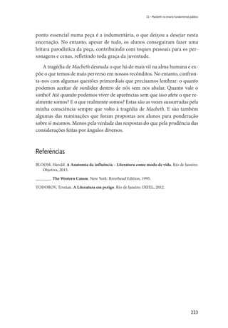 223
22 – Macbeth no ensino fundamental público
ponto essencial numa peça é a indumentária, o que deixou a desejar nesta
encenação. No entanto, apesar de tudo, os alunos conseguiram fazer uma
leitura parodística da peça, contribuindo com toques pessoais para os per-
sonagens e cenas, refletindo toda graça da juventude.
A tragédia de Macbeth desnuda o que há de mais vil na alma humana e ex-
põe o que temos de mais perverso em nossos recônditos. No entanto, confron-
ta-nos com algumas questões primordiais que precisamos lembrar: o quanto
podemos aceitar de sordidez dentro de nós sem nos abalar. Quanto vale o
sonho? Até quando podemos viver de aparências sem que isso afete o que re-
almente somos? E o que realmente somos? Estas são as vozes sussurradas pela
minha consciência sempre que volto à tragédia de Macbeth. E são também
algumas das ruminações que foram propostas aos alunos para ponderação
sobre si mesmos. Menos pela verdade das respostas do que pela prudência das
considerações feitas por ângulos diversos.
Referências
BLOOM, Harold. A Anatomia da influência – Literatura como modo de vida. Rio de Janeiro:
Objetiva, 2013.
_______. The Western Canon. New York: Riverhead Edition, 1995.
TODOROV, Tzvetan. A Literatura em perigo. Rio de Janeiro: DIFEL, 2012.
 