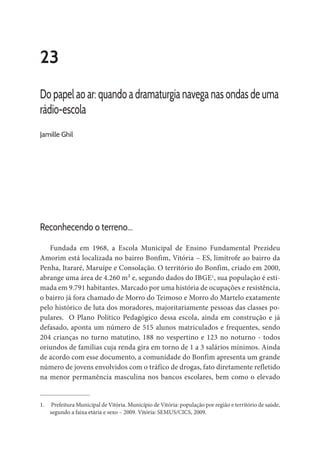 23
Do papel ao ar: quando a dramaturgia navega nas ondas de uma
rádio-escola
Jamille Ghil
Reconhecendo o terreno...
Fundada em 1968, a Escola Municipal de Ensino Fundamental Prezideu
Amorim está localizada no bairro Bonfim, Vitória – ES, limítrofe ao bairro da
Penha, Itararé, Maruípe e Consolação. O território do Bonfim, criado em 2000,
abrange uma área de 4.260 m² e, segundo dados do IBGE1
, sua população é esti-
mada em 9.791 habitantes. Marcado por uma história de ocupações e resistência,
o bairro já fora chamado de Morro do Teimoso e Morro do Martelo exatamente
pelo histórico de luta dos moradores, majoritariamente pessoas das classes po-
pulares. O Plano Político Pedagógico dessa escola, ainda em construção e já
defasado, aponta um número de 515 alunos matriculados e frequentes, sendo
204 crianças no turno matutino, 188 no vespertino e 123 no noturno - todos
oriundos de famílias cuja renda gira em torno de 1 a 3 salários mínimos. Ainda
de acordo com esse documento, a comunidade do Bonfim apresenta um grande
número de jovens envolvidos com o tráfico de drogas, fato diretamente refletido
na menor permanência masculina nos bancos escolares, bem como o elevado
1.	 Prefeitura Municipal de Vitória. Município de Vitória: população por região e território de saúde,
segundo a faixa etária e sexo – 2009. Vitória: SEMUS/CICS, 2009.
 