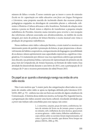 225
número de faltas e evasão. É nesse contexto que se insere o curso de extensão
Escola no Ar: capacitação em rádio educativa com focos em Língua Portuguesa
e Literatura, uma proposta nascida do incômodo diante das escassas práticas
pedagógicas engajadas na abordagem de conteúdos plurais e, sobretudo, refe-
rentes à História e Cultura africanas e afro-brasileiras. Partindo da relação entre
música e poesia no Brasil, temos o objetivo de transformar a pequena estação
radiofônica do Prezideu Amorim numa iniciativa para reverter a má recepção
das referências culturais associadas aos afrodescendentes, no âmbito da escola
integral, por meio de práticas de leitura literária e escuta musical com vistas à
produção de programas radiofônicos.
Nessa simbiose entre rádio e educação literária, o texto teatral se mostrou um
interessante ponto de partida à promoção da leitura, já que proporciona o desen-
volvimento de hábitos cooperativos, enriquecimento da linguagem e possibilidade
de as alunas e alunos aprimorarem suas capacidades expressivas, cognitivas e ima-
ginativas. E é exatamente por oferecer essa rica experiência coletiva que pretende-
mos discutir, nas próximas linhas, o processo de representação do primeiro ato da
peça Auto da Compadecida, de Ariano Suassuna, no formato de rádio-teatro. Essa
atividade foi desenvolvida durante o ano letivo de 2015, com a participação de 22
crianças do 5º ano e recursos provenientes do edital Proext 2015.
Do papel ao ar: quando a dramaturgia navega nas ondas de uma
rádio-escola
Não é sem motivos que “a maior parte das categorizações observadas no con-
junto de estudos sobre rádio se apoia na tipologia definida pela Literatura (CO-
SANI, 2007, p. 75) - embora isso não soe bem aos ouvidos de alguns estudiosos da
Comunicação. A história dessa mídia nos mostra, na Europa Pós-Segunda Guerra,
a programação das rádios assumir uma faceta cultural, veiculando atividades que
a priori não tinham sido concebidas para esse espaço, tais como:
[...] concertos, canções, peças de teatro, conferências, lei-
tura de extratos de livros ou de jornais; pouco a pouco,
no entanto, sob a influência da nova técnica, apareceram
os novos gêneros – rádio-teatro, folhetins radiofônicos - ,
cujos efeitos sobre os ouvintes foram impressionantes, tal
como A guerra dos mundos, que deixou Nova Iorque em
pânico (SILVA, 2002, p. 99).
 