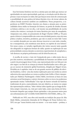 226
Literatura e educação: gêneros, políticas e propostas
Esse brevíssimo histórico nos leva a atentar para um dado que merece ser
aprofundado em outra oportunidade, qual seja, a circulação oral de obras im-
pressas e suas recriações no rádio, fato que lançou nesse meio de comunicação
a possibilidade de uma prática de leitura literária viva e de tornar saberes da
cultura letrada acessíveis também aos analfabetos. Nessa perspectiva, a ex-
periência na EMEF Prezideu Amorim nos chama a atenção para as poten-
cialidades dessa mídia na formação de leitores, na perda da timidez durante
as leituras coletivas e em voz alta, e até mesmo nas possibilidades de escrita
criativa dos roteiros e recriação de textos literários por meio da sonoplastia.
Amparamo-nos, então, no pensamento de Roger Chartier (2009, p. 78) para
quem a leitura é compreendida não como uma atividade passiva, mas sim uma
prática criadora, inventiva, produtora, que não se anula no texto lido “como
se o sentido desejado por seu autor devesse inscrever-se com toda a imedia-
tez e transparência, sem resistência nem desvio, no espírito de seus leitores”.
Em nosso corpus, os variados significados dos textos nascem tanto quando
são adequados às exigências formais do rádio, quanto na exploração de suas
potencialidades sonoras durante os exercícios experimentais de sonoplastia e,
vale destacar, na própria performance oral do leitor/locutor, etc.
A escolha de recriar o Auto da Compadecida para o rádio-teatro deu-se
por dois motivos, inicialmente: a possibilidade de fomentar um debate racial
a partir da personagem Jesus Cristo, cuja representação deve ser feita por um
ator negro; e ao fato de as crianças já estarem familiarizadas com a obra, gra-
ças ao sucesso da minissérie global homônima, dirigida por Miguel Arraes.
Dividida em 4 capítulos, trata-se de um grande sucesso de público da televi-
são brasileira, e talvez uma das muitas explicações para isso resida na catarse
subversiva dos espectadores ao verem os pobres João Grillo e Chicó, interpre-
tados por Matheus Nachtergaele e Selton Mello, inverterem as bases de uma
estrutura social hierárquica e saírem vitoriosos sobre os ricos e/ou poderosos
aprontando muitas “embrulhadas”. Esse tipo de humor oriundo de histórias
tradicionais do povo, essencialmente, tem por objetivo, ao menos no campo
das representações estéticas, “obter vitórias sobre aqueles que ao longo da his-
tória sempre venceram, ou, visto por outro lado, como uma forma de forta-
lecimento daqueles que sempre foram oprimidos e não possuem meios para
um enfrentamento real” (CASER; NASCIMENTO; OLIVEIRA, 2004, p. 35).
Publicada em 1955, essa obra está inserida na tradição das peças da Alta
Idade Média, comumente chamadas de Os Milagres de Nossa Senhora (séc.
XIV) em que “numa história mais ou menos – e às vezes muito – profana, o
 
