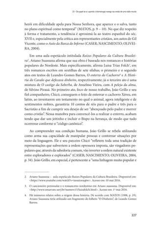 227
23 – Do papel ao ar: quando a dramaturgia navega nas ondas de uma rádio-escola
herói em dificuldade apela para Nossa Senhora, que aparece e o salva, tanto
no plano espiritual como temporal” (MATOS, p. 9 – 10). No que diz respeito
à forma e tratamento, a tendência é aproximá-la ao teatro espanhol do séc.
XVII e, especialmente pela crítica aos representantes cristãos, aos autos de Gil
Vicente, como o Auto da Barca do Inferno (CASER; NASCIMENTO; OLIVEI-
RA, 2004).
Em uma aula-espetáculo intitulada Raízes Populares da Cultura Brasilei-
ra2
, Ariano Suassuna afirma que sua obra é baseada nos romances e histórias
populares do Nordeste. Mais especificamente, afirma Luisa Trias Folch3
, em
três romances escritos em sextilhas de sete sílabas; o primeiro e o segundo
atos em textos de Leandro Gomes Barros, O enterro do Cachorro4
e A Histó-
ria do Cavalo que defecava dinheiro, respectivamente; já o terceiro ato é uma
mistura de O castigo da Soberba, de Anselmo Vieira, com A peleja da alma,
de Silvino Pirauá. No primeiro ato, foco de nosso trabalho, João Grillo e seu
fiel companheiro, Chicó, conseguem o feito de enterrar o cachorro Xéreu, em
latim, ao inventarem um testamento no qual o animal, agora inteligente e de
sentimentos nobres, garantiria 10 contos de réis para o padre e três para o
Sacristão a fim de cumprir seu desejo de ser “abençoado pelo padre e morrer
como cristão”. Nessa manobra para convencê-los a realizar o enterro, acabam
tendo que dar um jeitinho e incluir o Bispo na herança, de modo que tudo
ocorresse conforme o “código canônico”.
Ao compreender sua condição humana, João Grillo se rebela utilizando
como arma sua capacidade de manipular pessoas e contornar situações por
meio da linguagem. Ele e seu parceiro Chicó “refletem toda uma tradição de
representações que subvertem a ordem opressora imposta, são vingadores po-
pulares que, através da sabedoria comum, vão inverter a ordem natural existente
entre exploradores e explorados” (CASER; NASCIMENTO; OLIVEIRA, 2004,
p. 34). João Grillo, em especial, é pertencente a “uma linhagem muito popular e
2.	 Ariano Suassuna – aula-espetáculo Raízes Populares da Cultura Brasileira. Disponível em:
<https://www.youtube.com/watch?v=iuoaixwaq6w>. Acesso em: 10 mai 2016.
3.	 O cancioneiro peninsular e o romanceiro nordestino em Ariano suassuna. Disponível em:
<http://www.omarrare.uerj.br/numero15/luizafolch.html>. Acesso em: 1º mai 2016.
4.	 Há inúmeros relatos sobre a origem dessa história. De acordo com MATOS (1988, p. 19),
Ariano Suassuna teria utilizado um fragmento do folheto “O Dinheiro”, de Leando Gomes
Barros.
 