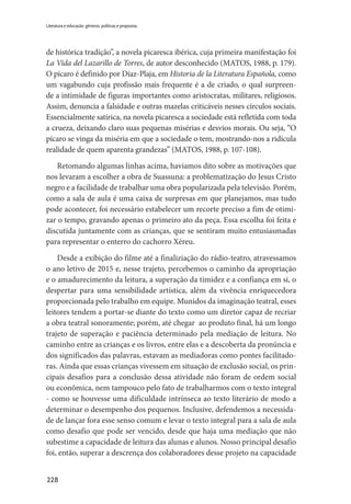 228
Literatura e educação: gêneros, políticas e propostas
de histórica tradição”, a novela picaresca ibérica, cuja primeira manifestação foi
La Vida del Lazarillo de Torres, de autor desconhecido (MATOS, 1988, p. 179).
O pícaro é definido por Díaz-Plaja, em Historia de la Literatura Española, como
um vagabundo cuja profissão mais frequente é a de criado, o qual surpreen-
de a intimidade de figuras importantes como aristocratas, militares, religiosos.
Assim, denuncia a falsidade e outras mazelas criticáveis nesses círculos sociais.
Essencialmente satírica, na novela picaresca a sociedade está refletida com toda
a crueza, deixando claro suas pequenas misérias e desvios morais. Ou seja, “O
pícaro se vinga da miséria em que a sociedade o tem, mostrando-nos a ridícula
realidade de quem aparenta grandezas” (MATOS, 1988, p. 107-108).
Retomando algumas linhas acima, haviamos dito sobre as motivações que
nos levaram a escolher a obra de Suassuna: a problematização do Jesus Cristo
negro e a facilidade de trabalhar uma obra popularizada pela televisão. Porém,
como a sala de aula é uma caixa de surpresas em que planejamos, mas tudo
pode acontecer, foi necessário estabelecer um recorte preciso a fim de otimi-
zar o tempo, gravando apenas o primeiro ato da peça. Essa escolha foi feita e
discutida juntamente com as crianças, que se sentiram muito entusiasmadas
para representar o enterro do cachorro Xéreu.
Desde a exibição do filme até a finaliziação do rádio-teatro, atravessamos
o ano letivo de 2015 e, nesse trajeto, percebemos o caminho da apropriação
e o amadurecimento da leitura, a superação da timidez e a confiança em si, o
despertar para uma sensibilidade artística, além da vivência enriquecedora
proporcionada pelo trabalho em equipe. Munidos da imaginação teatral, esses
leitores tendem a portar-se diante do texto como um diretor capaz de recriar
a obra teatral sonoramente; porém, até chegar ao produto final, há um longo
trajeto de superação e paciência determinado pela mediação de leitura. No
caminho entre as crianças e os livros, entre elas e a descoberta da pronúncia e
dos significados das palavras, estavam as mediadoras como pontes facilitado-
ras. Ainda que essas crianças vivessem em situação de exclusão social, os prin-
cipais desafios para a conclusão dessa atividade não foram de ordem social
ou econômica, nem tampouco pelo fato de trabalharmos com o texto integral
- como se houvesse uma dificuldade intrínseca ao texto literário de modo a
determinar o desempenho dos pequenos. Inclusive, defendemos a necessida-
de de lançar fora esse senso comum e levar o texto integral para a sala de aula
como desafio que pode ser vencido, desde que haja uma mediação que não
subestime a capacidade de leitura das alunas e alunos. Nosso principal desafio
foi, então, superar a descrença dos colaboradores desse projeto na capacidade
 