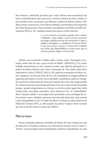 229
23 – Do papel ao ar: quando a dramaturgia navega nas ondas de uma rádio-escola
das crianças e, sobretudo, perceber que o mais valioso nessa experiência não
seria o resultado final, mas o processo, a vivência coletiva do texto, o lúdico. E
por acreditar nisso, aos poucos, percebemos a prática de leitura coletiva, soli-
dária, tornar-se prazerosa, e isso talvez justifique a permanência dos pequenos
até o final das gravações. Nesse sentido, concordamos com Pedro Cerrillo Tor-
remocha (2010, p. 251, tradução nossa) para quem a leitura literária
[...] só se converte em prazer quando ativa, criativa
e habitual; e para chegar a isso é preciso percorrer
um longo caminho em que são necessários o rigor, a
solidão, a disciplina e a constância. O “prazer de ler”
se faz, pois, pouco a pouco; e somos nós os adultos
que temos que disponibilizar os meios para que as
crianças possam chegar a tê-lo um dia.
Embora seja recorrente o debate sobre o teatro como “montagem, ence-
nação, muito mais do que a peça escrita ou falada” (ARTAUD, p. 55), nosso
trabalho desenvolveu-se num contexto escolar cujo objetivo principal era a
prática de leitura literária com vistas à formação de “um sujeito leitor livre,
responsável e crítico” (DALVI, 2013, p. 20), capaz de se apropriar da obra e, as-
sim, imaginar e recriar, por meio da voz e da sonoplastia, as imagens plásticas
sugeridas pela palavra escrita. Essa criticidade, acreditamos, pôde ser instiga-
da a partir da compreensão do Auto da Compadecida como uma tragicomédia
da condição humana atravessada pela fome. Esse foi o nosso ponto de partida
porque, quando perguntamos às crianças os motivos pelos quais João Grilo
mentia tanto, uma delas respondeu: “para sobreviver, tia”. As “embrulhadas”
desse “amarelo safado” e seu amigo foram percebidas como estratégias de so-
brevivência numa realidade opressora marcada pela hipocrisia, pela miséria
e pela desigualdade social. O insight do aluno só reforça as sábias palavras de
Michel de Certeau (2011, p. 248) quando nos alerta “sempre é bom recordar
que não se devem tomar os outros por idiotas”.
Mão na massa
Foram realizadas inúmeras atividades de leitura do texto integral em sala
de aula com os 22 alunos e alunas, e no contraturno somente com os “atores” e
“atrizes”. As personagens foram distribuídas conforme as predileções de cada
 