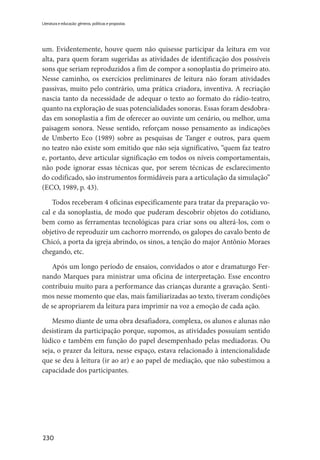 230
Literatura e educação: gêneros, políticas e propostas
um. Evidentemente, houve quem não quisesse participar da leitura em voz
alta, para quem foram sugeridas as atividades de identificação dos possíveis
sons que seriam reproduzidos a fim de compor a sonoplastia do primeiro ato.
Nesse caminho, os exercícios preliminares de leitura não foram atividades
passivas, muito pelo contrário, uma prática criadora, inventiva. A recriação
nascia tanto da necessidade de adequar o texto ao formato do rádio-teatro,
quanto na exploração de suas potencialidades sonoras. Essas foram desdobra-
das em sonoplastia a fim de oferecer ao ouvinte um cenário, ou melhor, uma
paisagem sonora. Nesse sentido, reforçam nosso pensamento as indicações
de Umberto Eco (1989) sobre as pesquisas de Tanger e outros, para quem
no teatro não existe som emitido que não seja significativo, “quem faz teatro
e, portanto, deve articular significação em todos os níveis comportamentais,
não pode ignorar essas técnicas que, por serem técnicas de esclarecimento
do codificado, são instrumentos formidáveis para a articulação da simulação”
(ECO, 1989, p. 43).
Todos receberam 4 oficinas especificamente para tratar da preparação vo-
cal e da sonoplastia, de modo que puderam descobrir objetos do cotidiano,
bem como as ferramentas tecnológicas para criar sons ou alterá-los, com o
objetivo de reproduzir um cachorro morrendo, os galopes do cavalo bento de
Chicó, a porta da igreja abrindo, os sinos, a tenção do major Antônio Moraes
chegando, etc.
Após um longo período de ensaios, convidados o ator e dramaturgo Fer-
nando Marques para ministrar uma oficina de interpretação. Esse encontro
contribuiu muito para a performance das crianças durante a gravação. Senti-
mos nesse momento que elas, mais familiarizadas ao texto, tiveram condições
de se apropriarem da leitura para imprimir na voz a emoção de cada ação.
Mesmo diante de uma obra desafiadora, complexa, os alunos e alunas não
desistiram da participação porque, supomos, as atividades possuíam sentido
lúdico e também em função do papel desempenhado pelas mediadoras. Ou
seja, o prazer da leitura, nesse espaço, estava relacionado à intencionalidade
que se deu à leitura (ir ao ar) e ao papel de mediação, que não subestimou a
capacidade dos participantes.
 
