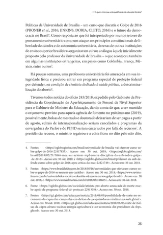 25
1 – A quem interessa a desqualificação da educação literária?
Políticas da Universidade de Brasília – um curso que discutia o Golpe de 2016
(PRONER et al., 2016; JINKINS, DORIA, CLETO, 2016) e o futuro da demo-
cracia no Brasil4
. Como resposta ao que foi interpretado por muitos setores do
pensamento universitário como um ataque aos princípios constitucionais de li-
berdade de cátedra e de autonomia universitária, dezenas de outras instituições
de ensino superior brasileiras organizaram cursos análogos àquele inicialmente
proposto pelo professor da Universidade de Brasília – o que aconteceu também
em algumas instituições estrangeiras, em países como Colômbia, França, Mé-
xico, entre outros5
.
Há poucas semanas, uma professora universitária foi ameaçada em sua in-
tegridade física e precisou entrar em programa especial de proteção federal
por defender, na condição de cientista dedicada à saúde pública, a descrimina-
lização do aborto6
.
Tivemos todos notícia do ofício 245/2018, expedido pelo Gabinete da Pre-
sidência da Coordenação de Aperfeiçoamento de Pessoal de Nível Superior
para o Gabinete do Ministro da Educação, dando conta de que, a ser mantido
o orçamento previsto para aquela agência de fomento no próximo ano (2019),
possivelmente, bolsas de mestrado e doutorado deixariam de ser pagas a partir
de agosto, editais de internacionalização seriam cancelados e programas da
envergadura do Parfor e do PIBID seriam encerrados por falta de recursos7
. A
presidência recuou, o ministro regateou e a coisa ficou no dito pelo não dito,
4.	Fontes: <https://oglobo.globo.com/brasil/universidade-de-brasilia-vai-oferecer-curso-so­
bre­-­­­golpe­-de-2016-22417955>. Acesso em: 30 out. 2018; <https://oglobo.globo.com/
brasil/2018/02/21/3046-mec-vai-acionar-mpf-contra-disciplina-da-unb-sobre-golpe-
-de-2016>. Acesso em: 30 out. 2018; e <https://oglobo.globo.com/brasil/professor-da-unb-de-
fende-curso-sobre-golpe-de-2016-apos-critica-do-mec-22421749>. Acesso em: 30 out. 2018.
5.	 Fontes: <https://www.brasildefato.com.br/2018/05/16/universidades-que-ofertaram-cursos-so-
bre-o-golpe-de-2016-se-reunem-em-curitiba>. Acesso em: 30 out. 2018; <https://www.revista-
forum.com.br/universidades-mexico-colombia-oferecem-cursos-golpe-brasil/>. Acesso em: 30
out. 2018; e <https://www.esmaelmorais.com.br/2018/03/188605>. Acesso em: 30 out. 2018.
6.	 Fonte: <https://oglobo.globo.com/sociedade/ativista-pro-aborto-ameacada-de-morte-rece-
be-apoio-de-programa-federal-de-protecao-22913054>. Acesso em: 30 out. 2018.
7.	 Fontes: <https://g1.globo.com/educacao/noticia/2018/08/03/possibilidade-de-corte-no-or-
camento-da-capes-faz-campanha-em-defesa-de-pesquisadores-viralizar-na-web.ghtml>.
Acesso em: 30 out. 2018; <https://g1.globo.com/educacao/noticia/2018/08/03/corte-de-bol-
sas-da-capes-afetara-vacinas-energia-agricultura-e-ate-economia-diz-presidente-da-sbpc.
ghtml>. Acesso em: 30 out. 2018.
 