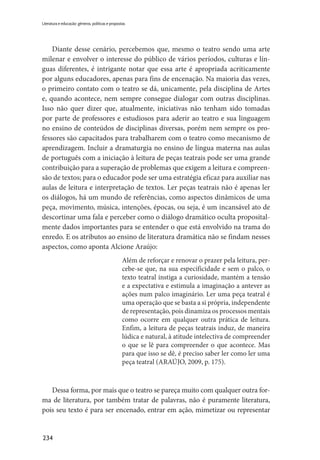 234
Literatura e educação: gêneros, políticas e propostas
Diante desse cenário, percebemos que, mesmo o teatro sendo uma arte
milenar e envolver o interesse do público de vários períodos, culturas e lín-
guas diferentes, é intrigante notar que essa arte é apropriada acriticamente
por alguns educadores, apenas para fins de encenação. Na maioria das vezes,
o primeiro contato com o teatro se dá, unicamente, pela disciplina de Artes
e, quando acontece, nem sempre consegue dialogar com outras disciplinas.
Isso não quer dizer que, atualmente, iniciativas não tenham sido tomadas
por parte de professores e estudiosos para aderir ao teatro e sua linguagem
no ensino de conteúdos de disciplinas diversas, porém nem sempre os pro-
fessores são capacitados para trabalharem com o teatro como mecanismo de
aprendizagem. Incluir a dramaturgia no ensino de língua materna nas aulas
de português com a iniciação à leitura de peças teatrais pode ser uma grande
contribuição para a superação de problemas que exigem a leitura e compreen-
são de textos; para o educador pode ser uma estratégia eficaz para auxiliar nas
aulas de leitura e interpretação de textos. Ler peças teatrais não é apenas ler
os diálogos, há um mundo de referências, como aspectos dinâmicos de uma
peça, movimento, música, intenções, épocas, ou seja, é um incansável ato de
descortinar uma fala e perceber como o diálogo dramático oculta proposital-
mente dados importantes para se entender o que está envolvido na trama do
enredo. E os atributos ao ensino de literatura dramática não se findam nesses
aspectos, como aponta Alcione Araújo:
Além de reforçar e renovar o prazer pela leitura, per-
cebe-se que, na sua especificidade e sem o palco, o
texto teatral instiga a curiosidade, mantém a tensão
e a expectativa e estimula a imaginação a antever as
ações num palco imaginário. Ler uma peça teatral é
uma operação que se basta a si própria, independente
de representação, pois dinamiza os processos mentais
como ocorre em qualquer outra prática de leitura.
Enfim, a leitura de peças teatrais induz, de maneira
lúdica e natural, à atitude intelectiva de compreender
o que se lê para compreender o que acontece. Mas
para que isso se dê, é preciso saber ler como ler uma
peça teatral (ARAÚJO, 2009, p. 175).
Dessa forma, por mais que o teatro se pareça muito com qualquer outra for-
ma de literatura, por também tratar de palavras, não é puramente literatura,
pois seu texto é para ser encenado, entrar em ação, mimetizar ou representar
 
