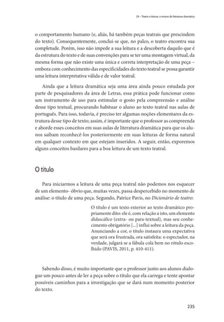 235
24 – Teatro e leitura: o ensino de literatura dramática
o comportamento humano (e, aliás, há também peças teatrais que prescindem
do texto). Consequentemente, conclui-se que, no palco, o teatro encontra sua
completude. Porém, isso não impede a sua leitura e a descoberta daquilo que é
da estrutura do texto e de suas convenções para se ter uma montagem virtual, da
mesma forma que não existe uma única e correta interpretação de uma peça –
embora com conhecimento das especificidades do texto teatral se possa garantir
uma leitura interpretativa válida e de valor teatral.
Ainda que a leitura dramática seja uma área ainda pouco estudada por
parte de pesquisadores da área de Letras, essa prática pode funcionar como
um instrumento de uso para estimular o gosto pela compreensão e análise
desse tipo textual, procurando habituar o aluno ao texto teatral nas aulas de
português. Para isso, todavia, é preciso ter algumas noções elementares da es-
trutura desse tipo de texto; assim, é importante que o professor as compreenda
e aborde esses conceitos em suas aulas de literatura dramática para que os alu-
nos saibam reconhecê-los posteriormente em suas leituras de forma natural
em qualquer contexto em que estejam inseridos. A seguir, então, exporemos
alguns conceitos basilares para a boa leitura de um texto teatral.
O título
Para iniciarmos a leitura de uma peça teatral não podemos nos esquecer
de um elemento- óbvio que, muitas vezes, passa despercebido no momento de
análise: o título de uma peça. Segundo, Patrice Pavis, no Dicionário de teatro:
O título é um texto exterior ao texto dramático pro-
priamente dito: ele é, com relação a isto, um elemento
didascálico (extra- ou para-textual), mas seu conhe-
cimento obrigatório [...] influi sobre a leitura da peça.
Anunciando a cor, o título instaura uma expectativa
que será ora frustrada, ora satisfeita: o espectador, na
verdade, julgará se a fábula cola bem no rótulo esco-
lhido (PAVIS, 2011, p. 410-411).
Sabendo disso, é muito importante que o professor junto aos alunos dialo-
gue um pouco antes de ler a peça sobre o título que ela carrega e tente apontar
possíveis caminhos para a investigação que se dará num momento posterior
do texto.
 