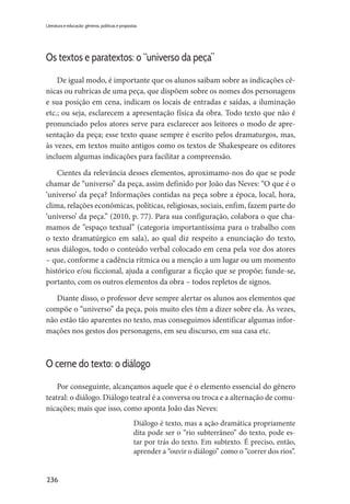 236
Literatura e educação: gêneros, políticas e propostas
Os textos e paratextos: o “universo da peça”
De igual modo, é importante que os alunos saibam sobre as indicações cê-
nicas ou rubricas de uma peça, que dispõem sobre os nomes dos personagens
e sua posição em cena, indicam os locais de entradas e saídas, a iluminação
etc.; ou seja, esclarecem a apresentação física da obra. Todo texto que não é
pronunciado pelos atores serve para esclarecer aos leitores o modo de apre-
sentação da peça; esse texto quase sempre é escrito pelos dramaturgos, mas,
às vezes, em textos muito antigos como os textos de Shakespeare os editores
incluem algumas indicações para facilitar a compreensão.
Cientes da relevância desses elementos, aproximamo-nos do que se pode
chamar de “universo” da peça, assim definido por João das Neves: “O que é o
‘universo’ da peça? Informações contidas na peça sobre a época, local, hora,
clima, relações econômicas, políticas, religiosas, sociais, enfim, fazem parte do
‘universo’ da peça.” (2010, p. 77). Para sua configuração, colabora o que cha-
mamos de “espaço textual” (categoria importantíssima para o trabalho com
o texto dramatúrgico em sala), ao qual diz respeito a enunciação do texto,
seus diálogos, todo o conteúdo verbal colocado em cena pela voz dos atores
– que, conforme a cadência rítmica ou a menção a um lugar ou um momento
histórico e/ou ficcional, ajuda a configurar a ficção que se propõe; funde-se,
portanto, com os outros elementos da obra – todos repletos de signos.
Diante disso, o professor deve sempre alertar os alunos aos elementos que
compõe o “universo” da peça, pois muito eles têm a dizer sobre ela. Às vezes,
não estão tão aparentes no texto, mas conseguimos identificar algumas infor-
mações nos gestos dos personagens, em seu discurso, em sua casa etc.
O cerne do texto: o diálogo
Por conseguinte, alcançamos aquele que é o elemento essencial do gênero
teatral: o diálogo. Diálogo teatral é a conversa ou troca e a alternação de comu-
nicações; mais que isso, como aponta João das Neves:
Diálogo é texto, mas a ação dramática propriamente
dita pode ser o “rio subterrâneo” do texto, pode es-
tar por trás do texto. Em subtexto. É preciso, então,
aprender a “ouvir o diálogo” como o “correr dos rios”.
 
