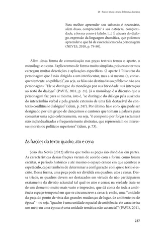 237
24 – Teatro e leitura: o ensino de literatura dramática
Para melhor apreender seu subtexto é necessário,
além disso, compreender a sua natureza, complexi-
dade, a forma como é falado. [...] É através do diálo-
go, expressão da linguagem dramática, que podemos
apreender o que há de essencial em cada personagem
(NEVES, 2010, p. 79-80).
Além dessa forma de comunicação nas peças teatrais temos o aparte, o
monólogo e o coro. Explicaremos de forma muito simplista, pois esses termos
carregam muitas descrições e aplicações específicas. O aparte é “discurso da
personagem que é não dirigido a um interlocutor, mas a si mesma (e, conse-
quentemente, ao público)”, ou seja, as falas são destinadas ao público e não aos
personagens: “Ele se distingue do monólogo por sua brevidade, sua interação
ao resto do diálogo” (PAVIS, 2011, p. 21). Já o monólogo é o discurso que a
personagem faz para si mesma, isto é, “se distingue do diálogo pela ausência
do intercâmbio verbal e pela grande extensão de uma fala destacável do con-
texto conflitual e dialógico” (idem, p. 247). Por último, há o coro, que pode ser
designado por um grupo de dançarinos e cantores que tomam a palavra para
comentar uma ação coletivamente, ou seja, “é composto por forças (actantes)
não individualizadas e frequentemente abstratas, que representam os interes-
ses morais ou políticos superiores” (idem, p. 73).
As frações do texto: quadro, ato e cena
João das Neves (2012) afirma que todas as peças são divididas em partes.
As características dessas frações variam de acordo com a forma como foram
escritas, o período histórico e até mesmo o espaço cênico em que acontece o
espetáculo, capaz também de determinar a configuração com que o texto é es-
crito. Dessa forma, uma peça pode ser dividida em quadros, atos e cenas. Des-
sa tríade, os quadros devem ser destacados em virtude de não participarem
exatamente da divisão actancial tal qual os atos e cenas; na verdade trata-se
de um elemento muito mais vasto e impreciso, que dá conta de toda a ambi-
ência espaço-temporal em que se circunscreve a cena: é, então, uma “unidade
da peça do ponto de vista das grandes mudanças de lugar, de ambiente ou de
época” – ou seja, “quadro é uma unidade espacial de ambiência; ele caracteriza
um meio ou uma época; é uma unidade temática não-actancial” (PAVIS, 2011,
 