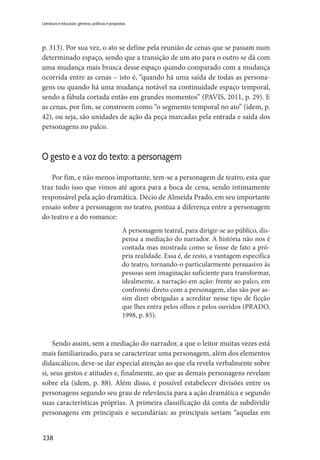 238
Literatura e educação: gêneros, políticas e propostas
p. 313). Por sua vez, o ato se define pela reunião de cenas que se passam num
determinado espaço, sendo que a transição de um ato para o outro se dá com
uma mudança mais brusca desse espaço quando comparado com a mudança
ocorrida entre as cenas – isto é, “quando há uma saída de todas as persona-
gens ou quando há uma mudança notável na continuidade espaço temporal,
sendo a fábula cortada então em grandes momentos” (PAVIS, 2011, p. 29). E
as cenas, por fim, se constroem como “o segmento temporal no ato” (idem, p.
42), ou seja, são unidades de ação da peça marcadas pela entrada e saída dos
personagens no palco.
O gesto e a voz do texto: a personagem
Por fim, e não menos importante, tem-se a personagem de teatro, esta que
traz tudo isso que vimos até agora para a boca de cena, sendo intimamente
responsável pela ação dramática. Décio de Almeida Prado, em seu importante
ensaio sobre a personagem no teatro, pontua a diferença entre a personagem
do teatro e a do romance:
A personagem teatral, para dirigir-se ao público, dis-
pensa a mediação do narrador. A história não nos é
contada mas mostrada como se fosse de fato a pró-
pria realidade. Essa é, de resto, a vantagem específica
do teatro, tornando-o particularmente persuasivo às
pessoas sem imaginação suficiente para transformar,
idealmente, a narração em ação: frente ao palco, em
confronto direto com a personagem, elas são por as-
sim dizer obrigadas a acreditar nesse tipo de ficção
que lhes entra pelos olhos e pelos ouvidos (PRADO,
1998, p. 85).
Sendo assim, sem a mediação do narrador, a que o leitor muitas vezes está
mais familiarizado, para se caracterizar uma personagem, além dos elementos
didascálicos, deve-se dar especial atenção ao que ela revela verbalmente sobre
si, seus gestos e atitudes e, finalmente, ao que as demais personagens revelam
sobre ela (idem, p. 88). Além disso, é possível estabelecer divisões entre os
personagens segundo seu grau de relevância para a ação dramática e segundo
suas características próprias. A primeira classificação dá conta de subdividir
personagens em principais e secundárias: as principais seriam “aquelas em
 