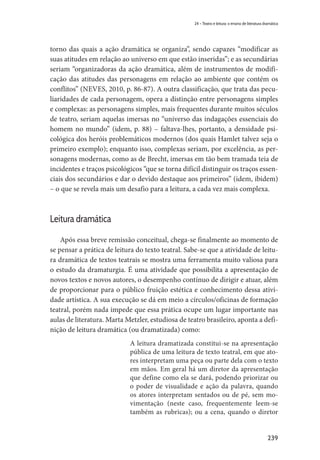 239
24 – Teatro e leitura: o ensino de literatura dramática
torno das quais a ação dramática se organiza”, sendo capazes “modificar as
suas atitudes em relação ao universo em que estão inseridas”; e as secundárias
seriam “organizadoras da ação dramática, além de instrumentos de modifi-
cação das atitudes das personagens em relação ao ambiente que contém os
conflitos” (NEVES, 2010, p. 86-87). A outra classificação, que trata das pecu-
liaridades de cada personagem, opera a distinção entre personagens simples
e complexas: as personagens simples, mais frequentes durante muitos séculos
de teatro, seriam aquelas imersas no “universo das indagações essenciais do
homem no mundo” (idem, p. 88) – faltava-lhes, portanto, a densidade psi-
cológica dos heróis problemáticos modernos (dos quais Hamlet talvez seja o
primeiro exemplo); enquanto isso, complexas seriam, por excelência, as per-
sonagens modernas, como as de Brecht, imersas em tão bem tramada teia de
incidentes e traços psicológicos “que se torna difícil distinguir os traços essen-
ciais dos secundários e dar o devido destaque aos primeiros” (idem, ibidem)
– o que se revela mais um desafio para a leitura, a cada vez mais complexa.
Leitura dramática
Após essa breve remissão conceitual, chega-se finalmente ao momento de
se pensar a prática de leitura do texto teatral. Sabe-se que a atividade de leitu-
ra dramática de textos teatrais se mostra uma ferramenta muito valiosa para
o estudo da dramaturgia. É uma atividade que possibilita a apresentação de
novos textos e novos autores, o desempenho contínuo de dirigir e atuar, além
de proporcionar para o público fruição estética e conhecimento dessa ativi-
dade artística. A sua execução se dá em meio a círculos/oficinas de formação
teatral, porém nada impede que essa prática ocupe um lugar importante nas
aulas de literatura. Marta Metzler, estudiosa de teatro brasileiro, aponta a defi-
nição de leitura dramática (ou dramatizada) como:
A leitura dramatizada constitui-se na apresentação
pública de uma leitura de texto teatral, em que ato-
res interpretam uma peça ou parte dela com o texto
em mãos. Em geral há um diretor da apresentação
que define como ela se dará, podendo priorizar ou
o poder de visualidade e ação da palavra, quando
os atores interpretam sentados ou de pé, sem mo-
vimentação (neste caso, frequentemente leem-se
também as rubricas); ou a cena, quando o diretor
 