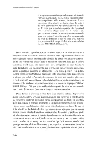 240
Literatura e educação: gêneros, políticas e propostas
cria algumas marcações que substituem a leitura de
rubricas, e, em alguns casos, sugere figurinos, obje-
tos cenográficos, trilha sonora, iluminação. A pre-
paração da leitura inclui um breve estudo do texto e
do autor pelo diretor e pelo elenco; seleção de par-
tes do texto que serão lidas, quando não é possível
apresentá-lo na íntegra; escalação do elenco e or-
ganização dos ensaios (normalmente acontecem de
um a três ensaios). As leituras podem ser eventuais
ou estar inseridas em ciclos ou séries que, por sua
vez, podem definir um perfil de textos a serem lidos
ou não (METZLER, 2006, p. 231).
Desta maneira, o professor pode realizar a atividade de leitura dramática
em sala de aula, visando nas aulas de literatura a um importante incentivo aos
meios cênicos e assim privilegiando a leitura de textos com enfoque diferen-
ciado aos comumente usados para o ensino de literatura. Para que a leitura
dramática aconteça não são necessários outros espaços físicos além da sala de
aula. Entretanto, isso não impede que o professor explore outros ambientes,
como a quadra, o auditório ou até mesmo – se a escola possuir – um palco.
Assim, como afirma Metzler, é necessário todo um estudo para que aconteça
a leitura, isso inclui os “aspectos importantes do texto em questão, tais como
o contexto histórico, político e cultural da história, os costumes da época, as
relações entre as classes sociais evidenciadas pela trama e a linguagem” (GRA-
ZIOLI, 2007, p. 179), que serão evidenciados a partir da leitura e necessidade
que o texto demonstrar desses aspectos para sua compreensão.
Dessa forma, o professor-diretor deve fazer a leitura antecipada para que
possa compreender e levantar questionamentos que envolvem o enredo, além
de fornecer o material necessário para a compreensão do texto em questão,
pelo menos para o primeiro momento. É interessante também que os alunos-
-atores façam suas leituras prévias para o reconhecimento do texto, do que se
trata a história, da divisão de atos e personagem, ou seja, para que os alunos
compreendam o texto dramático e suas questões de análise. O professor pode
dividir a turma em elencos e plateia, fazendo sempre um intercâmbio entre as
cenas ou até mesmo na repetição das cenas no caso de textos pequenos, assim
como escolher os personagens e um narrador (que lerá somente as rubricas)
para que comece a leitura. O narrador pode organizar os atores como também
dizer e deixar claro seus nomes para a plateia ou, caso o professor-diretor queira
 