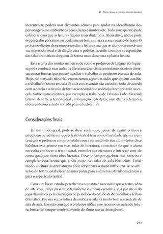 241
24 – Teatro e leitura: o ensino de literatura dramática
incrementar, poderá usar elementos cênicos para ajudar na identificação dos
personagens, no ambiente da cenas, luzes e músicas etc. Todo esse aparato pode
colaborar para que as leituras fiquem mais dinâmicas. Além disso, não se pode
esquecer dos conceitos particularmente teatrais para a compreensão do texto. O
professor-diretor deve sempre mediar a leitura para que os alunos desenvolvam
sua expressão vocal e de dicção para o público, fazendo com que as exposições
das falas dramáticas cheguem de forma mais clara para a plateia fictícia.
Essa é uma das muitas maneiras de como o professor de Língua Portugue-
sa pode conduzir suas aulas de literatura dramática; entretanto, existem diver-
sas outras formas que podem auxiliar o trabalho do professor em sala de aula.
Hoje, no mercado editorial, encontramos alguns estudos que podem auxiliar
o trabalho do teatro em sala de aula e os assuntos são variados, indo de acordo
com o desejo e o círculo de formação teatral que se deseja fazer presente na es-
cola. Sobre teatro e leitura, por exemplo, o trabalho de Fabiano Tadeu Grazioli
(Teatro de se ler: o texto teatral e a formação do leitor) é uma ótima referência,
oferecendo um estudo voltado para o texto em si.
Considerações finais
De um modo geral, pode-se dizer então que, apesar de alguns críticos e
estudiosos acreditarem que o texto teatral tem como finalidade apenas a en-
cenação, o professor comprometido com a formação de seu aluno-leitor deve
habilitar esse gênero em suas aulas de literatura, consciente de que o aluno
necessita conhecer o texto teatral, entender sua estrutura e interagir com ele
como qualquer outra obra literária. Deve-se sempre quebrar essa barreira e
completar essa lacuna que ainda existe nas salas de aula brasileiras. Desse
modo, a leitura da dramaturgia pode servir para o aluno introduzir-se no uni-
verso do teatro, estabelecendo uma ponte para as diversas atividades cênicas e
para o espetáculo teatral.
Com este breve estudo, percebemos o quanto é necessário que o teatro, obra
de arte viva, esteja presente e transforme os meios escolares, seja por meio do
jogo dramático, pela encenação ou pelo foco do estudo deste trabalho: a leitura
dramática. Por sua vez, a leitura dramática se adapta muito bem ao contexto de
sala de aula, fazendo com que o professor utilize esse recurso nas aulas de leitu-
ra, buscando sempre o entendimento do aluno acerca desse gênero.
 