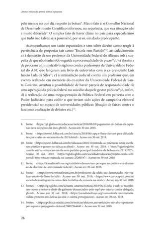 26
Literatura e educação: gêneros, políticas e propostas
pelo menos no que diz respeito às bolsas8
. Mas o fato é: o Conselho Nacional
de Desenvolvimento Científico informou, na sequência, que sua situação não
é muito diferente9
. O simples fato de haver clima no país para especularmos
que tudo isso talvez seja possível é, por si só, um dado preocupante.
Acompanhamos um tanto espantados e sem saber direito como reagir à
persistência de propostas tais como “Escola sem Partido”10
, articuladamente:
a) à demissão de um professor da Universidade Federal de Alfenas sob a sus-
peita de que não tenha sido seguida a processualidade de praxe11
; b) à abertura
de processo administrativo sigiloso contra professores da Universidade Fede-
ral do ABC que lançaram um livro de entrevistas com o ex-presidente Luís
Inácio Lula da Silva12
; c) à intimidação judicial contra um professor que, em
evento realizado em memória do ex-reitor da Universidade Federal de San-
ta Catarina, aventou a possibilidade de haver parcela de responsabilidade de
uma operação da polícia federal no suicídio daquele gestor público13
; e, enfim,
d) à realização de uma megaoperação da Política Federal em parceria com o
Poder Judiciário para coibir o que teriam sido ações de campanha eleitoral
presidencial no espaço de universidades públicas (fixação de faixas contra o
fascismo, realização de debates etc.)14
.
8.	Fonte: <https://g1.globo.com/educacao/noticia/2018/08/03/pagamento-de-bolsas-da-capes-
nao-sera-suspenso-diz-mec.ghtml>. Acesso em 30 out. 2018.
9.	 Fonte: <https://www1.folha.uol.com.br/ciencia/2018/08/cnpq-e-finep-alertam-para-dificul­da­
des-por-cortes-no-orcamento-de-2019.shtml>. Acesso em 30 out. 2018.
10.	 Fonte: <https://www1.folha.uol.com.br/educacao/2018/10/entenda-as-polemicas-sobre-es­cola-
sem-partido-e-genero-na-educacao.shtml>. Acesso em 30 out. 2018; < https://oglobo.globo.
com/brasil/na-educacao-escola-sem-partido-principal-bandeira-de-bolsonaro-23193777>.
Acesso 30 out. 2018; <https://oglobo.globo.com/sociedade/educacao/projeto-escola-sem-
partido-tem-votacao-marcada-na-camara-23200197>. Acesso em 30 out. 2018.
11.	Fonte: <https://jornalistaslivres.org/entidades-denunciam-perseguicao-politica-em-demiss­
ao-de-docente-de-universidade-federal>. Acesso em 30 out. 2018.
12.	Fonte: <https://www.revistaforum.com.br/professores-da-ufabc-sao-denunciados-por-rea­
li­zar-evento-de-livro-de-lula>. Acesso em 30 out. 2018; <https://www.cartacapital.com.br/
sociedade/maringoni-ha-uma-clara-tentativa-de-censura-na-ufabc>. Acesso em 30 out. 2018.
13.	Fontes: <https://g1.globo.com/sc/santa-catarina/noticia/2018/08/27/ufsc-e-oab-sc-manifes­
tam-apoio-a-reitor-e-chefe-de-gabinete-denunciados-pelo-mpf-por-injuria-contra-delegada.
ghtml>. Acesso em 30 out. 2018; <https://jornalistaslivres.org/comunidade-universitaria-
realiza-protesto-em-defesa-da-ufsc-e-contra-perseguicoes>. Acesso em 30 out. 2018.
14.	Fontes: <https://politica.estadao.com.br/noticias/eleicoes,universidades-sao-alvo-operacoes-
por-suposta-propaganda-eleitoral,70002564640 >. Acesso em 30 out. 2018.
 
