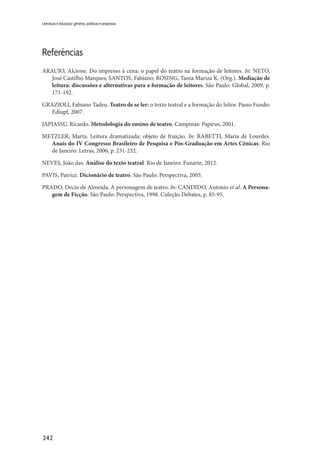 242
Literatura e educação: gêneros, políticas e propostas
Referências
ARAUJO, Alcione. Do impresso à cena: o papel do teatro na formação de leitores. In: NETO,
José Castilho Marques; SANTOS, Fabiano; ROSING, Tania Mariza K. (Org.). Mediação de
leitura: discussões e alternativas para a formação de leitores. São Paulo: Global, 2009, p.
171-192.
GRAZIOLI, Fabiano Tadeu. Teatro de se ler: o texto teatral e a formação do leitor. Passo Fundo:
Ediupf, 2007.
JAPIASSU, Ricardo. Metodologia do ensino de teatro. Campinas: Papirus, 2001.
METZLER, Marta. Leitura dramatizada: objeto de fruição. In: RABETTI, Maria de Lourdes.
Anais do IV Congresso Brasileiro de Pesquisa e Pós-Graduação em Artes Cênicas. Rio
de Janeiro: Letras, 2006, p. 231-232.
NEVES, João das. Análise do texto teatral. Rio de Janeiro: Funarte, 2012.
PAVIS, Patrice. Dicionário de teatro. São Paulo: Perspectiva, 2005.
PRADO, Decio de Almeida. A personagem de teatro. In: CANDIDO, Antonio et al. A Persona-
gem de Ficção. São Paulo: Perspectiva, 1998. Coleção Debates, p. 85-95.
 