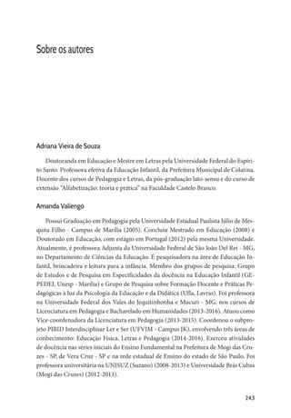 243
Sobre os autores
Adriana Vieira de Souza
Doutoranda em Educação e Mestre em Letras pela Universidade Federal do Espíri-
to Santo. Professora efetiva da Educação Infantil, da Prefeitura Municipal de Colatina.
Docente dos cursos de Pedagogia e Letras, da pós-graduação lato-sensu e do curso de
extensão “Alfabetização: teoria e prática” na Faculdade Castelo Branco.
Amanda Valiengo
Possui Graduação em Pedagogia pela Universidade Estadual Paulista Júlio de Mes-
quita Filho - Campus de Marília (2005). Concluiu Mestrado em Educação (2008) e
Doutorado em Educação, com estágio em Portugal (2012) pela mesma Universidade.
Atualmente, é professora Adjunta da Universidade Federal de São João Del Rei - MG,
no Departamento de Ciências da Educação. É pesquisadora na área de Educação In-
fantil, brincadeira e leitura para a infância. Membro dos grupos de pesquisa: Grupo
de Estudos e de Pesquisa em Especificidades da docência na Educação Infantil (GE-
PEDEI, Unesp - Marília) e Grupo de Pesquisa sobre Formação Docente e Práticas Pe-
dagógicas à luz da Psicologia da Educação e da Didática (Ufla, Lavras). Foi professora
na Universidade Federal dos Vales do Jequitinhonha e Mucuri - MG, nos cursos de
Licenciatura em Pedagogia e Bacharelado em Humanidades (2013-2016). Atuou como
Vice-coordenadora da Licenciatura em Pedagogia (2013-2015). Coordenou o subpro-
jeto PIBID Interdisciplinar Ler e Ser (UFVJM - Campus JK), envolvendo três áreas de
conhecimento: Educação Física, Letras e Pedagogia (2014-2016). Exerceu atividades
de docência nas séries iniciais do Ensino Fundamental na Prefeitura de Mogi das Cru-
zes - SP, de Vera Cruz - SP e na rede estadual de Ensino do estado de São Paulo. Foi
professora universitária na UNISUZ (Suzano) (2008-2013) e Universidade Brás Cubas
(Mogi das Cruzes) (2012-2013).
 