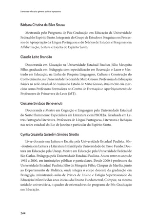 244
Literatura e educação: gêneros, políticas e propostas
Bárbara Cristina da Silva Sousa
Mestranda pelo Programa de Pós-Graduação em Educação da Universidade
Federal do Espírito Santo. Integrante do Grupo de Estudos e Pesquisas em Proces-
sos de Apropriação da Língua Portuguesa e do Núcleo de Estudos e Pesquisas em
Alfabetização, Leitura e Escrita do Espírito Santo.
Claudia Leite Brandão
Doutoranda em Educação na Universidade Estadual Paulista Júlio Mesquita
Filho, graduada em Pedagogia com especialização em Recreação e Lazer e Mes-
trado em Educação, na Linha de Pesquisa Linguagens, Cultura e Construção do
Conhecimento, na Universidade Federal de Mato Grosso. Professora da Educação
Básica na rede estadual de ensino no Estado de Mato Grosso, atualmente em exer-
cício como Professora Formadora no Centro de Formação e Aperfeiçoamento de
Professores de Primavera do Leste (MT).
Clesiane Bindaco Benevenuti
Doutoranda e Mestre em Cognição e Linguagem pela Universidade Estadual
do Norte Fluminense. Especialista em Literatura e em PROEJA. Graduada em Le-
tras Português/Literatura. Professora de Língua Portuguesa, Literatura e Redação
nas redes estadual do Rio de Janeiro e particular do Espírito Santo.
Cyntia Graziella Guizelim Simões Girotto
Livre-docente em Leitura e Escrita pela Universidade Estadual Paulista. Pós-
-doutora em Leitura e Literatura Infantil pela Universidade de Passo Fundo. Dou-
tora em Educação pela Unesp. Mestre em Educação pela Universidade Federal de
São Carlos. Pedagoga pela Universidade Estadual Paulista. Atuou entre os anos de
1992 a 2000, em instituições públicas e particulares. Desde 2000 é professora da
Universidade Estadual Paulista Júlio de Mesquita Filho, Câmpus de Marília, junto
ao Departamento de Didática, onde integra o corpo docente da graduação em
Pedagogia, ministrando aulas de Prática de Ensino e Estágio Supervisionado da
Educação Infantil e dos anos iniciais do Ensino Fundamental. Compõe, na mesma
unidade universitária, o quadro de orientadores do programa de Pós-Graduação
em Educação.
 