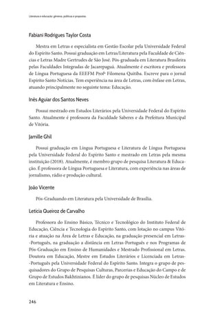 246
Literatura e educação: gêneros, políticas e propostas
Fabiani Rodrigues Taylor Costa
Mestra em Letras e especialista em Gestão Escolar pela Universidade Federal
do Espírito Santo. Possui graduação em Letras/Literatura pela Faculdade de Ciên-
cias e Letras Madre Gertrudes de São José. Pós-graduada em Literatura Brasileira
pelas Faculdades Integradas de Jacarepaguá. Atualmente é escritora e professora
de Língua Portuguesa da EEEFM Profª Filomena Quitiba. Escreve para o jornal
Espírito Santo Notícias. Tem experiência na área de Letras, com ênfase em Letras,
atuando principalmente no seguinte tema: Educação.
Inês Aguiar dos Santos Neves
Possui mestrado em Estudos Literários pela Universidade Federal do Espírito
Santo. Atualmente é professora da Faculdade Saberes e da Prefeitura Municipal
de Vitória.
Jamille Ghil
Possui graduação em Língua Portuguesa e Literatura de Língua Portuguesa
pela Universidade Federal do Espírito Santo e mestrado em Letras pela mesma
instituição (2018). Atualmente, é membro grupo de pesquisa Literatura & Educa-
ção. É professora de Língua Portuguesa e Literatura, com experiência nas áreas de
jornalismo, rádio e produção cultural.
João Vicente
Pós-Graduando em Literatura pela Universidade de Brasília.
Letícia Queiroz de Carvalho
Professora do Ensino Básico, Técnico e Tecnológico do Instituto Federal de
Educação, Ciência e Tecnologia do Espírito Santo, com lotação no campus Vitó-
ria e atuação na Área de Letras e Educação, na graduação presencial em Letras-
-Português, na graduação a distância em Letras-Português e nos Programas de
Pós-Graduação em Ensino de Humanidades e Mestrado Profissional em Letras.
Doutora em Educação, Mestre em Estudos Literários e Licenciada em Letras-
-Português pela Universidade Federal do Espírito Santo. Integra o grupo de pes-
quisadores do Grupo de Pesquisas Culturas, Parcerias e Educação do Campo e de
Grupo de Estudos Bakhtinianos. É líder do grupo de pesquisas Núcleo de Estudos
em Literatura e Ensino.
 