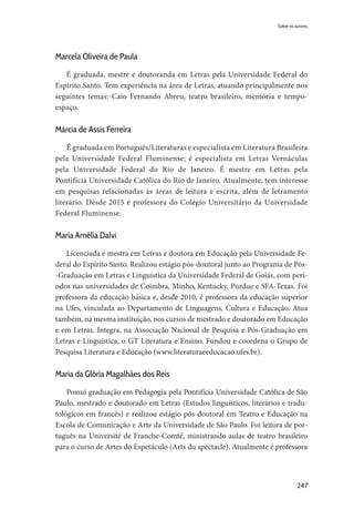 247
Marcela Oliveira de Paula
É graduada, mestre e doutoranda em Letras pela Universidade Federal do
Espírito Santo. Tem experiência na área de Letras, atuando principalmente nos
seguintes temas: Caio Fernando Abreu, teatro brasileiro, memória e tempo-
espaço.
Márcia de Assis Ferreira
É graduada em Português/Literaturas e especialista em Literatura Brasileira
pela Universidade Federal Fluminense; é especialista em Letras Vernáculas
pela Universidade Federal do Rio de Janeiro. É mestre em Letras pela
Pontifícia Universidade Católica do Rio de Janeiro. Atualmente, tem interesse
em pesquisas relacionadas às áreas de leitura e escrita, além de letramento
literário. Desde 2015 é professora do Colégio Universitário da Universidade
Federal Fluminense.
Maria Amélia Dalvi
Licenciada e mestra em Letras e doutora em Educação pela Universidade Fe-
deral do Espírito Santo. Realizou estágio pós-doutoral junto ao Programa de Pós-
-Graduação em Letras e Linguística da Universidade Federal de Goiás, com perí-
odos nas universidades de Coimbra, Minho, Kentucky, Purdue e SFA-Texas. Foi
professora da educação básica e, desde 2010, é professora da educação superior
na Ufes, vinculada ao Departamento de Linguagens, Cultura e Educação. Atua
também, na mesma instituição, nos cursos de mestrado e doutorado em Educação
e em Letras. Integra, na Associação Nacional de Pesquisa e Pós-Graduação em
Letras e Linguística, o GT Literatura e Ensino. Fundou e coordena o Grupo de
Pesquisa Literatura e Educação (www.literaturaeeducacao.ufes.br).
Maria da Glória Magalhães dos Reis
Possui graduação em Pedagogia pela Pontifícia Universidade Católica de São
Paulo, mestrado e doutorado em Letras (Estudos linguísticos, literários e tradu-
tológicos em francês) e realizou estágio pós-doutoral em Teatro e Educação na
Escola de Comunicação e Arte da Universidade de São Paulo. Foi leitora de por-
tuguês na Université de Franche-Comté, ministrando aulas de teatro brasileiro
para o curso de Artes do Espetáculo (Arts du spectacle). Atualmente é professora
Sobre os autores
 