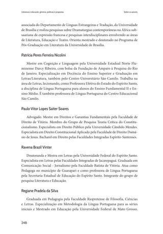 248
Literatura e educação: gêneros, políticas e propostas
associada do Departamento de Línguas Estrangeiras e Tradução, da Universidade
de Brasília e realiza pesquisas sobre Dramaturgias contemporâneas na África sub-
saariana de expressão francesa e pesquisas interdisciplinares envolvendo as áreas
de Literatura, Educação e Teatro. Orienta mestrado e doutorado no Programa de
Pós-Graduação em Literatura da Universidade de Brasília.
Patrícia Peres Ferreira Nicolini
Mestre em Cognição e Linguagem pela Universidade Estadual Norte Flu-
minense Darcy Ribeiro, com bolsa da Fundação de Amparo à Pesquisa do Rio
de Janeiro. Especialização em Docência do Ensino Superior e Graduação em
Letras/Literatura, também pelo Centro Universitário São Camilo. Trabalha na
área de Letras, lecionando, como Professora Efetiva do Estado do Espírito Santo,
a disciplina de Língua Portuguesa para alunos do Ensino Fundamental II e En-
sino Médio. É também professora de Língua Portuguesa do Centro Educacional
São Camilo.
Paulo Vitor Lopes Saiter Soares
Advogado. Mestre em Direitos e Garantias Fundamentais pela Faculdade de
Direito de Vitória. Membro do Grupo de Pesquisa Teoria Crítica do Constitu-
cionalismo. Especialista em Direito Público pela Universidade Cândido Mendes.
Especialista em Direito Constitucional Aplicado pela Faculdade de Direito Damá-
sio de Jesus. Bacharel em Direito pelas Faculdades Integradas Espírito-Santenses.
Ravena Brazil Vinter
Doutoranda e Mestra em Letras pela Universidade Federal do Espírito Santo.
Especialista em Letras pelas Faculdades Integradas de Jacarepaguá. Graduada em
Comunicação Social - Jornalismo pela Faculdade Batista de Vitória. Atua como
Pedagoga no município de Guarapari e como professora de Língua Portuguesa
pela Secretaria Estadual de Educação do Espírito Santo. Integrante do grupo de
pesquisa Literatura e Educação.
Regiane Pradela da Silva
Graduada em Pedagogia pela Faculdade Riopretense de Filosofia, Ciências
e Letras. Especialização em Metodologia da Língua Portuguesa para as séries
iniciais e Mestrado em Educação pela Universidade Federal de Mato Grosso.
Sobre os autores
 