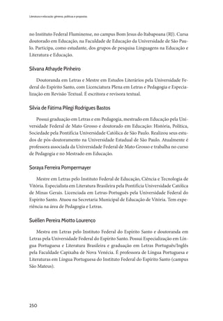 250
Literatura e educação: gêneros, políticas e propostas
no Instituto Federal Fluminense, no campus Bom Jesus do Itabapoana (RJ). Cursa
doutorado em Educação, na Faculdade de Educação da Universidade de São Pau-
lo. Participa, como estudante, dos grupos de pesquisa Linguagens na Educação e
Literatura e Educação.
Silvana Athayde Pinheiro
Doutoranda em Letras e Mestre em Estudos Literários pela Universidade Fe-
deral do Espírito Santo, com Licenciatura Plena em Letras e Pedagogia e Especia-
lização em Revisão Textual. É escritora e revisora textual.
Sílvia de Fátima Pilegi Rodrigues Bastos
Possui graduação em Letras e em Pedagogia, mestrado em Educação pela Uni-
versidade Federal de Mato Grosso e doutorado em Educação: História, Política,
Sociedade pela Pontifícia Universidade Católica de São Paulo. Realizou seus estu-
dos de pós-doutoramento na Universidade Estadual de São Paulo. Atualmente é
professora associada da Universidade Federal de Mato Grosso e trabalha no curso
de Pedagogia e no Mestrado em Educação.
Soraya Ferreira Pompermayer
Mestre em Letras pelo Instituto Federal de Educação, Ciência e Tecnologia de
Vitória. Especialista em Literatura Brasileira pela Pontifícia Universidade Católica
de Minas Gerais. Licenciada em Letras-Português pela Universidade Federal do
Espírito Santo. Atuou na Secretaria Municipal de Educação de Vitória. Tem expe-
riência na área de Pedagogia e Letras.
Suéllen Pereira Miotto Lourenço
Mestra em Letras pelo Instituto Federal do Espírito Santo e doutoranda em
Letras pela Universidade Federal do Espírito Santo. Possui Especialização em Lín-
gua Portuguesa e Literatura Brasileira e graduação em Letras Português/Inglês
pela Faculdade Capixaba de Nova Venécia. É professora de Língua Portuguesa e
Literaturas em Língua Portuguesa do Instituto Federal do Espírito Santo (campus
São Mateus).
 