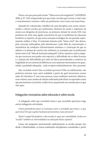 27
1 – A quem interessa a desqualificação da educação literária?
Parece-me que passa pelo ensaio “Tabus acerca do magistério” (ADORNO,
2006, p. 97-118) compreender por que razão, nos dias que correm, o mal-estar,
o ressentimento e mesmo o ódio aos professores vem à tona com tanta força.
Quando fiz o doutorado, trabalhei em uma disciplina com cartas, memo-
randos e ofícios escritos por professores, diretores de escola e inspetores de
ensino aos dirigentes de províncias, na primeira metade do século XIX. Isso
produziu em mim uma aguda consciência de que os problemas da educação
brasileira se repetem, de que nossa sensação nostálgica de um passado supos-
tamente melhor é falsa. O insistente lamento pelo “baixo nível” dos alunos,
pela crescente indisciplina, pelo desinteresse e pela falta de concentração; a
inexistência de condições infraestruturais mínimas e a reiteração de que os
salários e os planos de carreira são aviltantes; as acusações que os professores
fazem entre si de “falta de formação adequada” (talvez sejamos a única catego-
ria que escancara sem pudor esse aspecto); a dificuldade em se obter licenças
e a solução das dificuldades por meio de táticas pessoalizadas; a ausência ou
fragilidade de um sistema de bibliotecas com materiais interessantes em quan-
tidade e qualidade adequada... tudo se repete enfadonhamente. Até o presente.
Que sociedade temos? Que sociedade queremos? Feliz ou infelizmente, não
podemos inventar uma outra realidade a partir da qual iniciaremos nossas
aulas de Literatura. É com essas pessoas, essas condições materiais objetivas,
esses valores, esses modos de relação indiciados pelos fatos recuperados acima
que precisaremos (co)existir, (sobre)viver, preparando um mundo para os que
vêm após.
Indagações necessárias sobre educação e sobre escola
A indagação sobre que sociedade temos e que sociedade queremos exige
outras indagações articuladas:
Como pretendemos fazer as travessias entre a sociedade que temos e a que
queremos? De que sujeitos humanos precisaremos nesse processo?
Qual é o papel do professor e das escolas (e aqui, por comodidade, incluo em
“escolas” também as universidades) na educação desses sujeitos?
Lanço tais perguntas mencionando explicitamente as escolas porque são,
desde a Modernidade, as únicas instituições disciplinares constituídas a partir
 