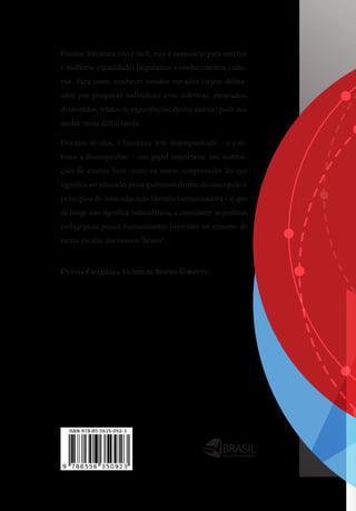 MULTICULTURAL
Ensinar literatura não é fácil, mas é necessário para ampliar
e melhorar capacidades linguísticas e conhecimentos cultu-
rais. Para tanto, conhecer estudos variados (sejam deline-
ados por pesquisas individuais e/ou coletivas, mestrados,
doutorados, relatos de experiências, dentre outros) pode nos
ajudar nessa difícil tarefa.
Durante séculos, a literatura tem desempenhado – e con-
tinua a desempenhar – um papel importante nas institui-
ções de ensino, bem como na nossa compreensão do que
significa ser educado, principalmente dentro da concepção e
princípios de uma educação literária humanizadora – o que
de longe não significa redundância, a considerar as práticas
pedagógicas pouco humanizantes presentes no entorno de
tantas escolas dos nossos “brasis”.
Cyntia Graziella Guizelim SimõeS Girotto
 