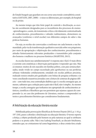 28
Literatura e educação: gêneros, políticas e propostas
do Estado burguês que guardam em seu cerne uma tensão contraditória consti-
tutiva (SAVIANI, 2007, 2008) – e nisso se diferenciam, por exemplo, do hospital
ou da prisão.
Ao mesmo tempo que têm forte papel de controle e docilização, as esco-
las são socialmente designadas para se incumbirem dos processos de ensino-
-aprendizagem e, assim, da transmissão crítica e devidamente contextualizada
de conhecimentos, procedimentos e atitudes rudimentares, elementares ou
avançados (conforme o nível escolar) nos diferentes campos do saber e das
práticas humanas.
Ou seja, as escolas são convocadas a confirmar em cada homem a sua hu-
manidade, pela via da transformação qualitativa exercida sobre seu psiquismo,
por meio da apropriação e objetivação dos conhecimentos, procedimentos e
atitudes historicamente relevantes produzidos e transmitidos pelo conjunto
dos homens e mulheres no processo histórico (MARTINS, 2013).
As escolas fazem isso satisfatoriamente? A resposta não é fácil. O mais óbvio
e coerente com estatísticas e observação participante é responder que não. Mas
cá estamos: muitos de nós nascidos em famílias pobres, com pais semiescolari-
zados, tendo vivido no campo escorchado pelo agrobusiness ou nas periferias
urbanas violentadas cotidianamente, estudado em escolas públicas precárias,
realizado nossos estudos pós-graduados com bolsas de pesquisa aviltantes e às
vezes conciliando exaustivas jornadas com a leitura de centenas de páginas difí-
ceis – com tudo isso, essa contradição dialética que é a escola conseguiu que, ao
menos, saibamos que a solução para o país não é fácil, não é simples. Ao mesmo
tempo, a escola conseguiu que tenhamos nos apropriado de conhecimentos ar-
tísticos, científicos e filosóficos que nos permitem que sejamos capazes de com-
preender (e, no caso dos professores de Literatura, ensinar a compreender) os
textos e procedimentos literários que consideramos fundamentais.
A fetichização da educação literária escolar
Mobilizada pelas provocações filosóficas de Newton Duarte (2012, p. 1-18, p.
197-218), passo a abordar a fetichização na educação literária. O termo reporta
a feitiço, a objeto produzido pelo homem ou pela natureza ao qual se atribuem
poderes e se presta culto. Não à toa Ludwig Feuerbach, ao discutir fetichismo,
entendeu que, no cristianismo tal como hegemônico, o deus cristão fora criado
 