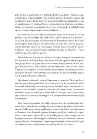 29
1 – A quem interessa a desqualificação da educação literária?
pelo homem à sua imagem e semelhança. Karl Marx, dando sequência, argu-
mentou que a crítica à religião e seu modo de pensar e produzir o mundo não
deveria ser o ponto de chegada, pois a grande questão seria perguntar por que
os seres humanos precisam de deuses – ou seja, não seria o bastante combater as
ilusões no plano das consciências, é imperioso compreender a realidade social
que faz com que as pessoas precisem ser religiosas.
No momento de maior agudização de um modo de produção e vida que
permite que, por exemplo, em 2018, volte a crescer neste país a mortalida-
de infantil por desnutrição e doenças simples de combater depois de 26 anos
ininterruptos de declínio, as crescentes ondas de negação e combate ao pensa-
mento elaborado passível de comunicação e debate amplo com direito ao con-
traditório – seja esse conhecimento científico, artístico ou filosófico – é uma
evidência que não podemos ignorar.
O conforto com que posições à direita e à esquerda negam a racionalidade
(racionalidade é diferente de cientificismo caduco) e a possibilidade de parti-
cipação no debate de quem esteja sinceramente interessado em formar posi-
ções bem informadas e esclarecidas, e assim defendem a cada vez mais ampla
fragmentação solipsista (evidentemente, pouco efetiva na transformação das
condições de vida) é um sintoma não do declínio de nossa sociedade, mas de
sua máxima realização: a implosão.
Que têm as práticas de ensino de literatura a ver com isso? Os textos literá-
rios são produzidos, publicados e circulam em razão de necessidades diale-
ticamente individuais e sociais no processo histórico. Sejam necessidades da
ordem artístico/estética, sejam necessidades expressivas, sejam necessidades
reflexivas, sejam necessidades evasivas, lúdicas. Por isso, tanto o processo de
criação quanto o processo de recepção têm como fundamento a comunicação
intersubjetiva.
Para haver comunicação intersubjetiva, para além de uma linguagem co-
mum, é necessário haver um corpo de conhecimentos, procedimentos e atitu-
des partilhado, a cada momento histórico: sejam os de ordem científica, sejam
os de ordem procedimental, sejam os de ordem atitudinal – todos eles organi-
zados pelo recurso a alguma forma de metalinguagem. Quem assegurará essa
linguagem comum e esse corpo de conhecimentos, procedimentos e atitudes
compartilhado? Não vejo outra resposta que não seja o ensino-aprendizagem
de Literatura, não exclusivamente, mas principalmente pela escola.
 