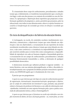 30
Literatura e educação: gêneros, políticas e propostas
É a transmissão desse corpo de conhecimentos, procedimentos e atitudes
(corpo que, evidentemente, se transforma incessantemente) que a escola pre-
cisa legar a cada uma das pessoas e ao conjunto da sociedade no caso da Lite-
ratura. É a apropriação e objetivação desse repertório que propiciará a trans-
formação qualitativa do psiquismo e, assim, permitirá que possamos, pela via
educacional, com todas as suas idiossincrasias, educar os sujeitos humanos ne-
cessários à transformação da sociedade que temos em direção à sociedade que
queremos.
Os riscos da desqualificação e da falência da educação literária
A (so)negação, na escola, de conteúdos escolares imediatamente reco-
nhecíveis, comunicáveis e objetiváveis (vejam que estou falando em obje-
tivação e não em objetividade), o esvaziamento de um repertório de textos
socialmente reconhecidos como clássicos (vejam que estou falando em clás-
sicos, e não como canônicos) e a insistência na impossibilidade de negocia-
ção social de sentidos para os textos têm como consequências: a impossibi-
lidade de reproduzir em cada ser humano singular a humanidade genérica,
o esvaziamento de um campo de conhecimentos, procedimentos e atitudes
humanas historicamente transmitidos e, enfim, a destruição de qualquer
possibilidade democrática.
A democracia necessita que saibamos produzir e negociar sentidos – os
textos literários, com sua máxima plurissignificação, se lidos e discutidos in-
tersubjetivamente com o propósito de debater posições enunciáveis e questio-
náveis, nos ENSINAM aquilo que é o fundamento do viver-com.
É preciso que nos perguntemos:
A quem ou a que interessa que não haja um corpo de conhecimentos passível
de organização, sistematização, transmissão/instrução, apropriação e objetiva-
ção no campo do conhecimento da Literatura? (e que, portanto, seja possível
reduzir a formação do professor de literatura a um caldo de informações mal-
-ajambradas, insistindo em uma suposta formação pela e para a prática esva-
ziada de adensamento teórico, crítico e historiográfico?)
A quem ou que interessa que a Literatura na escola seja reduzida a um sim-
ples momento de deleite, de lazer, de fruição gratuita – ou, noutra feita, ao reino
 