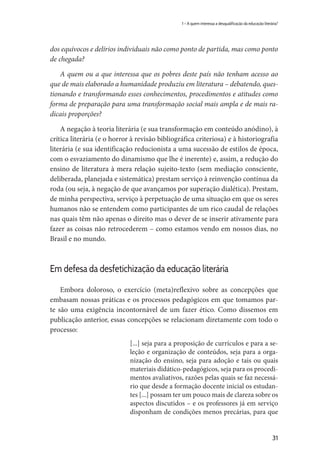 31
1 – A quem interessa a desqualificação da educação literária?
dos equívocos e delírios individuais não como ponto de partida, mas como ponto
de chegada?
A quem ou a que interessa que os pobres deste país não tenham acesso ao
que de mais elaborado a humanidade produziu em literatura – debatendo, ques-
tionando e transformando esses conhecimentos, procedimentos e atitudes como
forma de preparação para uma transformação social mais ampla e de mais ra-
dicais proporções?
A negação à teoria literária (e sua transformação em conteúdo anódino), à
crítica literária (e o horror à revisão bibliográfica criteriosa) e à historiografia
literária (e sua identificação reducionista a uma sucessão de estilos de época,
com o esvaziamento do dinamismo que lhe é inerente) e, assim, a redução do
ensino de literatura à mera relação sujeito-texto (sem mediação consciente,
deliberada, planejada e sistemática) prestam serviço à reinvenção contínua da
roda (ou seja, à negação de que avançamos por superação dialética). Prestam,
de minha perspectiva, serviço à perpetuação de uma situação em que os seres
humanos não se entendem como participantes de um rico caudal de relações
nas quais têm não apenas o direito mas o dever de se inserir ativamente para
fazer as coisas não retrocederem – como estamos vendo em nossos dias, no
Brasil e no mundo.
Em defesa da desfetichização da educação literária
Embora doloroso, o exercício (meta)reflexivo sobre as concepções que
embasam nossas práticas e os processos pedagógicos em que tomamos par-
te são uma exigência incontornável de um fazer ético. Como dissemos em
publicação anterior, essas concepções se relacionam diretamente com todo o
processo:
[...] seja para a proposição de currículos e para a se-
leção e organização de conteúdos, seja para a orga-
nização do ensino, seja para adoção e tais ou quais
materiais didático-pedagógicos, seja para os procedi-
mentos avaliativos, razões pelas quais se faz necessá-
rio que desde a formação docente inicial os estudan-
tes [...] possam ter um pouco mais de clareza sobre os
aspectos discutidos – e os professores já em serviço
disponham de condições menos precárias, para que
 