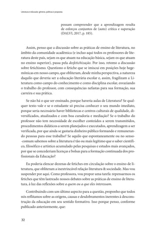 32
Literatura e educação: gêneros, políticas e propostas
possam compreender que a aprendizagem resulta
de esforços conjuntos de (auto) crítica e superação
(DALVI, 2017, p. 185).
Assim, penso que a discussão sobre as práticas de ensino de literatura, no
âmbito da comunidade acadêmica (e incluo aqui todos os professores de lite-
ratura deste país, sejam os que atuam na educação básica, sejam os que atuam
no ensino superior), passa pela desfetichização. Por isso, retomo a discussão
sobre fetichismo. Questiono o fetiche que se imiscui em posições hoje hege-
mônicas em nosso campo, que obliteram, desde minha perspectiva, a natureza
daquilo que deveria ser a educação literária escolar e, assim, fragilizam a Li-
teratura como campo do conhecimento e como disciplina escolar, esvaziando
o trabalho do professor, com consequências nefastas para sua formação, sua
carreira e sua prática.
Se não há o que ser ensinado, porque haveria aulas de Literatura? Se qual-
quer texto vale e se o estudante só precisa conhecer o seu mundo imediato,
porque seria necessário haver bibliotecas e centros culturais de qualidade, di-
versificados, atualizados e com boa curadoria e mediação? Se o trabalho do
professor não tem necessidade de escolher conteúdos a serem transmitidos,
procedimentos didáticos a serem planejados e executados, aprendizagem a ser
verificada, por que ainda se gastaria dinheiro público formando e remuneran-
do pessoas para esse trabalho? Se aquilo que espontaneamente ou no senso-
-comum sabemos sobre a literatura é tão ou mais legítimo que o saber científi-
co, filosófico e artístico acumulado pelas pesquisas e estudos mais avançados,
por que se concederiam licenças e bolsas para a formação continuada dos pro-
fissionais da Educação?
Eu poderia elencar dezenas de fetiches em circulação sobre o ensino de li-
teratura, que obliteram a inextrincável relação literatura & sociedade. Mas vou
suspender por aqui. Como professora, vou propor uma tarefa: repensarmos os
fetiches que têm lastreado nossos debates sobre as práticas de ensino de litera-
tura, à luz das reflexões sobre a quem ou a que eles interessam.
Contribuindo com um último aspecto para a questão, proponho que todos
nós reflitamos sobre as origens, causas e desdobramentos inerentes à descons-
trução da educação em seu sentido formativo. Isso porque penso, conforme
publicado anteriormente, que:
 