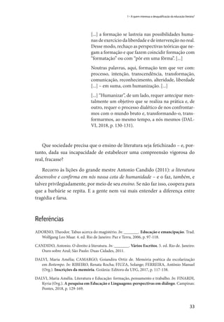 33
1 – A quem interessa a desqualificação da educação literária?
[...] a formação se lastreia nas possibilidades huma-
nas de exercício da liberdade e de intervenção no real.
Desse modo, rechaço as perspectivas teóricas que ne-
gam a formação e que fazem coincidir formação com
“formatação” ou com “pôr em uma fôrma”. [...]
Noutras palavras, aqui, formação tem que ver com:
processo, intenção, transcendência, transformação,
comunicação, reconhecimento, alteridade, liberdade
[...] – em suma, com humanização. [...]
[...] “Humanizar”, de um lado, requer antecipar men-
talmente um objetivo que se realiza na prática e, de
outro, requer o processo dialético de nos confrontar-
mos com o mundo bruto e, transformando-o, trans-
formarmos, ao mesmo tempo, a nós mesmos (DAL-
VI, 2018, p. 130-131).
Que sociedade precisa que o ensino de literatura seja fetichizado – e, por-
tanto, dada sua incapacidade de estabelecer uma compreensão vigorosa do
real, fracasse?
Recorro às lições do grande mestre Antonio Candido (2011): a literatura
desenvolve e confirma em nós nossa cota de humanidade – e o faz, também, e
talvez privilegiadamente, por meio de seu ensino. Se não faz isso, coopera para
que a barbárie se repita. E a gente nem vai mais entender a diferença entre
tragédia e farsa.
Referências
ADORNO, Theodor. Tabus acerca do magistério. In: _______. Educação e emancipação. Trad.
Wolfgang Leo Maar. 4. ed. Rio de Janeiro: Paz e Terra, 2006, p. 97-118.
CANDIDO, Antonio. O direito à literatura. In: _______. Vários Escritos. 5. ed. Rio de. Janeiro:
Ouro sobre Azul; São Paulo: Duas Cidades, 2011.
DALVI, Maria Amélia; CAMARGO, Goiandira Ortiz de. Memória poética da escolarização
em Boitempo. In: RIBEIRO, Renata Rocha; FIUZA, Solange; FERREIRA, Antônio Manuel
(Org.). Inscrições da memória. Goiânia: Editora da UFG, 2017, p. 117-138.
DALVI, Maria Amélia. Literatura e Educação: formação, pensamento e trabalho. In: FINARDI,
Kyria (Org.). A pesquisa em Educação e Linguagens: perspectivas em diálogo. Campinas:
Pontes, 2018, p. 129-169.
 