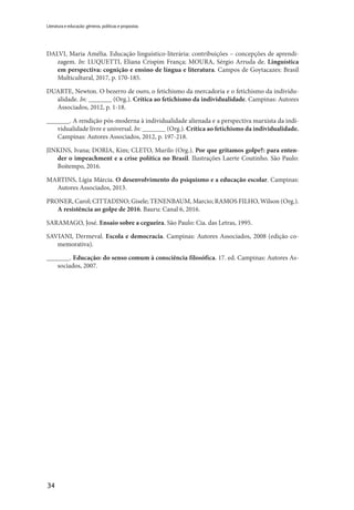 34
Literatura e educação: gêneros, políticas e propostas
DALVI, Maria Amélia. Educação linguístico-literária: contribuições – concepções de aprendi-
zagem. In: LUQUETTI, Eliana Crispim França; MOURA, Sérgio Arruda de. Linguística
em perspectiva: cognição e ensino de língua e literatura. Campos de Goytacazes: Brasil
Multicultural, 2017, p. 170-185.
DUARTE, Newton. O bezerro de ouro, o fetichismo da mercadoria e o fetichismo da individu-
alidade. In: _______ (Org.). Crítica ao fetichismo da individualidade. Campinas: Autores
Associados, 2012, p. 1-18.
_______. A rendição pós-moderna à individualidade alienada e a perspectiva marxista da indi-
vidualidade livre e universal. In: _______ (Org.). Crítica ao fetichismo da individualidade.
Campinas: Autores Associados, 2012, p. 197-218.
JINKINS, Ivana; DORIA, Kim; CLETO, Murilo (Org.). Por que gritamos golpe?: para enten-
der o impeachment e a crise política no Brasil. Ilustrações Laerte Coutinho. São Paulo:
Boitempo, 2016.
MARTINS, Lígia Márcia. O desenvolvimento do psiquismo e a educação escolar. Campinas:
Autores Associados, 2013.
PRONER, Carol; CITTADINO; Gisele; TENENBAUM, Marcio; RAMOS FILHO, Wilson (Org.).
A resistência ao golpe de 2016. Bauru: Canal 6, 2016.
SARAMAGO, José. Ensaio sobre a cegueira. São Paulo: Cia. das Letras, 1995.
SAVIANI, Dermeval. Escola e democracia. Campinas: Autores Associados, 2008 (edição co-
memorativa).
_______. Educação: do senso comum à consciência filosófica. 17. ed. Campinas: Autores As-
sociados, 2007.
 
