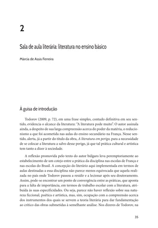 35
2
Sala de aula literária: literatura no ensino básico
Márcia de Assis Ferreira
À guisa de introdução
Todorov (2009, p. 72), em uma frase simples, contudo definitiva em seu sen-
tido, evidencia o alcance da literatura: “A literatura pode muito”. O autor assinala
ainda, a despeito de sua larga compreensão acerca do poder da matéria, o reducio-
nismo a que foi acometida nas aulas do ensino secundário na França. Nesse sen-
tido, alerta, já a partir do título da obra, A literatura em perigo, para a necessidade
de se colocar a literatura a salvo desse perigo, já que tal prática cultural e artística
tem tanto a dizer à sociedade.
A reflexão promovida pelo texto do autor búlgaro leva peremptoriamente ao
estabelecimento de um cotejo entre a prática da disciplina nas escolas de França e
nas escolas do Brasil. A concepção do literário aqui implementada em termos de
aulas destinadas a essa disciplina não parece menos equivocada que aquela reali-
zada no país onde Todorov passou a residir e a lecionar após seu doutoramento.
Assim, pode-se encontrar um ponto de convergência entre as práticas, que aponta
para a falta de importância, em termos de trabalho escolar com a literatura, atri-
buída às suas especificidades. Ou seja, parece não haver reflexão sobre sua natu-
reza ficcional, poética e artística, mas, sim, ocupação com a compreensão acerca
dos instrumentos dos quais se servem a teoria literária para dar fundamentação
ao crítico das obras submetidas à semelhante análise. Nos dizeres de Todorov, na
 