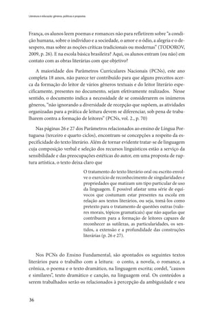 36
Literatura e educação: gêneros, políticas e propostas
França, os alunos leem poemas e romances não para refletirem sobre “a condi-
ção humana, sobre o indivíduo e a sociedade, o amor e o ódio, a alegria e o de-
sespero, mas sobre as noções críticas tradicionais ou modernas” (TODOROV,
2009, p. 26). E na escola básica brasileira? Aqui, os alunos entram (ou não) em
contato com as obras literárias com que objetivo?
A maioridade dos Parâmetros Curriculares Nacionais (PCNs), este ano
completa 18 anos, não parece ter contribuído para que alguns preceitos acer-
ca da formação do leitor de vários gêneros textuais e do leitor literário espe-
cificamente, presentes no documento, sejam efetivamente realizados. Nesse
sentido, o documento indica a necessidade de se considerarem os inúmeros
gêneros, “não ignorando a diversidade de recepção que supõem, as atividades
organizadas para a prática de leitura devem se diferenciar, sob pena de traba-
lharem contra a formação de leitores” (PCNs, vol. 2., p. 70)
Nas páginas 26 e 27 dos Parâmetros relacionados ao ensino de Língua Por-
tuguesa (terceiro e quarto ciclos), encontram-se concepções a respeito da es-
pecificidade do texto literário. Além de tornar evidente tratar-se de linguagem
cuja composição verbal e seleção dos recursos linguísticos estão a serviço da
sensibilidade e das preocupações estéticas do autor, em uma proposta de rup-
tura artística, o texto deixa claro que
O tratamento do texto literário oral ou escrito envol-
ve o exercício de reconhecimento de singularidades e
propriedades que matizam um tipo particular de uso
da linguagem. É possível afastar uma série de equí-
vocos que costumam estar presentes na escola em
relação aos textos literários, ou seja, tomá-los como
pretexto para o tratamento de questões outras (valo-
res morais, tópicos gramaticais) que não aquelas que
contribuem para a formação de leitores capazes de
reconhecer as sutilezas, as particularidades, os sen-
tidos, a extensão e a profundidade das construções
literárias (p. 26 e 27).
Nos PCNs do Ensino Fundamental, são apontados os seguintes textos
literários para o trabalho com a leitura:  o conto, a novela, o romance, a
crônica, o poema e o texto dramático, na linguagem escrita; cordel, “causos
e similares”, texto dramático e canção, na linguagem oral. Os conteúdos a
serem trabalhados serão os relacionados à percepção da ambiguidade e seu
 