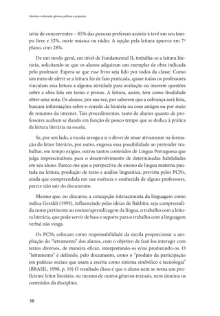 38
Literatura e educação: gêneros, políticas e propostas
série de concorrentes – 85% das pessoas preferem assistir à tevê em seu tem-
po livre e 52%, ouvir música ou rádio. A opção pela leitura aparece em 7º
plano, com 28%.
De um modo geral, em nível de Fundamental II, trabalha-se a leitura lite-
rária, solicitando-se que os alunos adquiram um exemplar de obra indicada
pelo professor. Espera-se que esse livro seja lido por todos da classe. Como
um meio de aferir se a leitura foi de fato praticada, quase todos os professores
vinculam essa leitura a alguma atividade para avaliação ou inserem questões
sobre a obra lida em testes e provas. A leitura, assim, tem como finalidade
obter uma nota. Os alunos, por sua vez, por saberem que a cobrança será feita,
buscam informações sobre o enredo da história ou com amigos ou por meio
de resumos da internet. Tais procedimentos, tanto de alunos quanto de pro-
fessores acabam se dando em função de pouco tempo que se dedica à prática
da leitura literária na escola.
Se, por um lado, a escola arroga a si o dever de atuar ativamente na forma-
ção do leitor literário, por outro, engessa essa possibilidade ao pretender tra-
balhar, em tempo exíguo, outros tantos conteúdos de Língua Portuguesa que
julga imprescindíveis para o desenvolvimento de determinadas habilidades
em seu aluno. Parece-me que a perspectiva de ensino de língua materna pau-
tada na leitura, produção de texto e análise linguística, prevista pelos PCNs,
ainda que compreendida em sua essência e conhecida de alguns professores,
parece não sair do documento.
Mesmo que, no discurso, a concepção interacionista da linguagem como
indica Geraldi (1995), influenciado pelas ideias de Bakhtin, seja compreendi-
da como pertinente ao ensino/aprendizagem da língua, o trabalho com a leitu-
ra literária, que pode servir de base e suporte para o trabalho com a linguagem
verbal não vinga.
Os PCNs colocam como responsabilidade da escola proporcionar a am-
pliação do “letramento” dos alunos, com o objetivo de fazê-los interagir com
textos diversos, de maneira eficaz, interpretando-os e/ou produzindo-os. O
“letramento” é definido, pelo documento, como o “produto da participação
em práticas sociais que usam a escrita como sistema simbólico e tecnologia”
(BRASIL, 1998, p. 19) O resultado disso é que o aluno nem se torna um pro-
ficiente leitor literário, ou mesmo de outros gêneros textuais, nem domina os
conteúdos da disciplina.
 