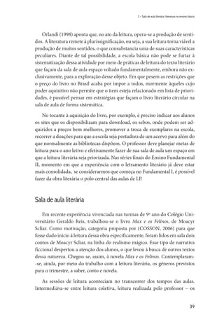 39
2 – Sala de aula literária: literatura no ensino básico
Orlandi (1998) aponta que, no ato da leitura, opera-se a produção de senti-
dos. A literatura remete à plurissignificação, ou seja, a sua leitura torna viável a
produção de muitos sentidos, o que consubstancia uma de suas características
peculiares. Diante de tal possibilidade, a escola básica não pode se furtar à
sistematização dessa atividade por meio de práticas de leitura do texto literário
que façam da sala de aula espaço voltado fundamentalmente, embora não ex-
clusivamente, para a exploração desse objeto. Em que pesem as restrições que
o preço do livro no Brasil acaba por impor a todos, mormente àqueles cujo
poder aquisitivo não permite que o item esteja relacionado em lista de priori-
dades, é possível pensar em estratégias que façam o livro literário circular na
sala de aula de forma sistemática.
No tocante à aquisição do livro, por exemplo, é preciso indicar aos alunos
os sites que os disponibilizam para download, os sebos, onde podem ser ad-
quiridos a preços bem melhores, promover a troca de exemplares na escola,
recorrer a doações para que a escola seja portadora de um acervo para além do
que normalmente as bibliotecas dispõem. O professor deve planejar metas de
leitura para o ano letivo e efetivamente fazer de sua sala de aula um espaço em
que a leitura literária seja priorizada. Nas séries finais do Ensino Fundamental
II, momento em que a experiência com o letramento literário já deve estar
mais consolidada, se considerarmos que começa no Fundamental I, é possível
fazer da obra literária o polo central das aulas de LP.
Sala de aula literária
Em recente experiência vivenciada nas turmas de 9º ano do Colégio Uni-
versitário Geraldo Reis, trabalhou-se o livro Max e os Felinos, de Moacyr
Scliar. Como motivação, categoria proposta por (COSSON, 2006) para que
fosse dado início à leitura dessa obra especificamente, foram lidos em sala dois
contos de Moacyr Scliar, na linha do realismo mágico. Esse tipo de narrativa
ficcional despertou a atenção dos alunos, o que levou à busca de outros textos
dessa natureza. Chegou-se, assim, à novela Max e os Felinos. Contemplaram-
-se, ainda, por meio do trabalho com a leitura literária, os gêneros previstos
para o trimestre, a saber, conto e novela.
As sessões de leitura aconteciam no transcorrer dos tempos das aulas.
Intermediáva-se entre leitura coletiva, leitura realizada pelo professor – os
 