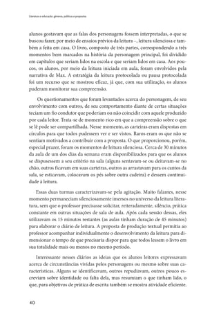 40
Literatura e educação: gêneros, políticas e propostas
alunos gostavam que as falas dos personagens fossem interpretadas, o que se
buscou fazer, por meio de ensaios prévios da leitura –, leitura silenciosa e tam-
bém a feita em casa. O livro, composto de três partes, correspondendo a três
momentos bem marcados na história da personagem principal, foi dividido
em capítulos que seriam lidos na escola e que seriam lidos em casa. Aos pou-
cos, os alunos, por meio da leitura iniciada em aula, foram envolvidos pela
narrativa de Max. A estratégia da leitura protocolada ou pausa protocolada
foi um recurso que se mostrou eficaz, já que, com sua utilização, os alunos
puderam monitorar sua compreensão.
Os questionamentos que foram levantados acerca do personagem, de seu
envolvimento com outros, de seu comportamento diante de certas situações
teciam um fio condutor que poderiam ou não coincidir com aquele produzido
por cada leitor. Trata-se de momento rico em que a compreensão sobre o que
se lê pode ser compartilhada. Nesse momento, as carteiras eram dispostas em
círculos para que todos pudessem ver e ser vistos. Raros eram os que não se
sentiam motivados a contribuir com a proposta. O que proporcionou, porém,
especial prazer, foram os momentos de leitura silenciosa. Cerca de 30 minutos
da aula de um dos dias da semana eram disponibilizados para que os alunos
se dispusessem a seu critério na sala (alguns sentavam-se ou deitavam-se no
chão, outros ficavam em suas carteiras, outros as arrastavam para os cantos da
sala, se esticavam, colocavam os pés sobre outra cadeira) e dessem continui-
dade à leitura.
Essas duas turmas caracterizavam-se pela agitação. Muito falantes, nesse
momento permaneciam silenciosamente imersos no universo da leitura litera-
tura, sem que o professor precisasse solicitar, reiteradamente, silêncio, prática
constante em outras situações de sala de aula. Após cada sessão dessas, eles
utilizavam os 15 minutos restantes (as aulas tinham duração de 45 minutos)
para elaborar o diário de leitura. A proposta de produção textual permitia ao
professor acompanhar individualmente o desenvolvimento da leitura para di-
mensionar o tempo de que precisaria dispor para que todos lessem o livro em
sua totalidade mais ou menos no mesmo período.
Interessante nesses diários as ideias que os alunos leitores expressavam
acerca de circunstâncias vividas pelos personagens ou mesmo sobre suas ca-
racterísticas. Alguns se identificavam, outros repudiavam, outros pouco es-
creviam sobre identidade ou falta dela, mas resumiam o que tinham lido, o
que, para objetivos de prática de escrita também se mostra atividade eficiente.
 