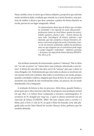 41
2 – Sala de aula literária: literatura no ensino básico
Nesse sentido, torna-se tácito que a leitura subjetiva, perspectiva que enfrenta
muita resistência dada a tradição que entende ser a teoria literária e suas prá-
ticas de análise o alicerce que deve sustentar a prática de leitura literária na
escola, precisa ter seu lugar assegurado. Afinal,
As representações desse tipo de leitura que circulam
na sociedade e em especial no meio educacional –
professores (tanto no nível básico quanto da univer-
sidade), gestores, alunos e pais – trazem marcas de
uma visão “psicológica” da leitura, malvista e mal
afamada, que não cumpriria a função formativa, ob-
jetiva e universal, própria da escola. Entretanto, trata-
-se de um terreno acidentado, repleto de paradoxos,
uma vez que ninguém em sã consciência pode negar
o caráter singular e individual – subjetivo, portanto
– da leitura, em especial da leitura literária (REZEN-
DE, 2013, p. 8).
Em nenhum momento foi mencionada a palavra “cobrança”. Não se falou
em “vai cair na prova” ou “vamos fazer uma avaliação relacionada a essa lei-
tura”. A leitura de uma obra não deve servir de “ameaça” para que o aluno se
sinta obrigado a ler. Evidentemente que nem todos os alunos se envolviam em
um mesmo nível com o projeto. Mas todos se envolviam a seu modo, porque,
quando a atividade é coletiva, ninguém quer ficar de fora. Se, em um primeiro
momento essa atitude de não envolvimento existe, aos poucos, ela vai sendo
abandonada e há a integração.
A avaliação da leitura se deu no processo. Além disso, quando findou o
prazo para que a obra estivesse toda lida, foi proposta uma produção textual
em que Max e os Felinos fosse comparado à narrativa cinematográfica As
aventuras de Pi, dirigido por Ang Lee, a qual os alunos assistiram em um
intervalo de leitura (COSSON, 2006). Há uma relação entre a novela e o
filme, pois o livro A vida de Pi, no qual o filme foi baseado, teria sido pla-
giado pelo escrito Yann Martel do escritor Moacyr Scliar, polêmica que foi
também debatida.
 