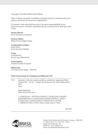Copyright © 2018 Brasil Multicultural Editora
Todos os direitos reservados. É proibida a reprodução parcial ou total desta obra sem a
expressa autorização dos autores e/ou organizadores.
O conteúdo e estilo redacional dessa obra, é de inteira responsabilidade de seus
respectivos autores. Permitida a reprodução parcial, nos termos da lei, desde que citada
a fonte.
Diretor editorial
Décio Nascimento Guimarães
Diretora adjunta
Milena Ferreira Hygino Nunes
Coordenadoria científica
Gisele Pessin
Fernanda Castro Manhães
Design
Fernando Dias
Foto de capa: Shutterstock
Gestão logística
Nataniel Carvalho Fortunato
Bibliotecária
Ana Paula Tavares Braga – CRB 4931
Dados Internacionais de Catalogação na Publicação (CIP)
L776	 Literatura e educação : gêneros, políticas e propostas / organização Maria
	 Amélia Dalvi ... [et al.]. – Campos dos Goytacazes, RJ : Brasil Multicultural,
	 2018.
	 248 p.
	 Inclui bibliografia
	 ISBN 978-85-5635-092-3
	 1. LITERATURA – ESTUDO E ENSINO 2. LITERATURA (ENSINO
	 FUNDAMENTAL) 3. LITERATURA (ENSINO MÉDIO) 4. ARTE E
	 LITERATURA 5. JORNALISMO E LITERATURA 6. LEITOR
	 7. CIBERCULTURA I. DALVI, Maria Amélia (org.) II. Título
CDD 807
Instituto Brasil Multicultural de Educação e Pesquisa - IBRAMEP
Av. Alberto Torres, 371 - Sala 1101 - Centro
Campos dos Goytacazes - RJ
28035-581 - Tel: (22) 2030-7746
Email: contato@brasilmulticultural.com.brMULTICULTURAL
 